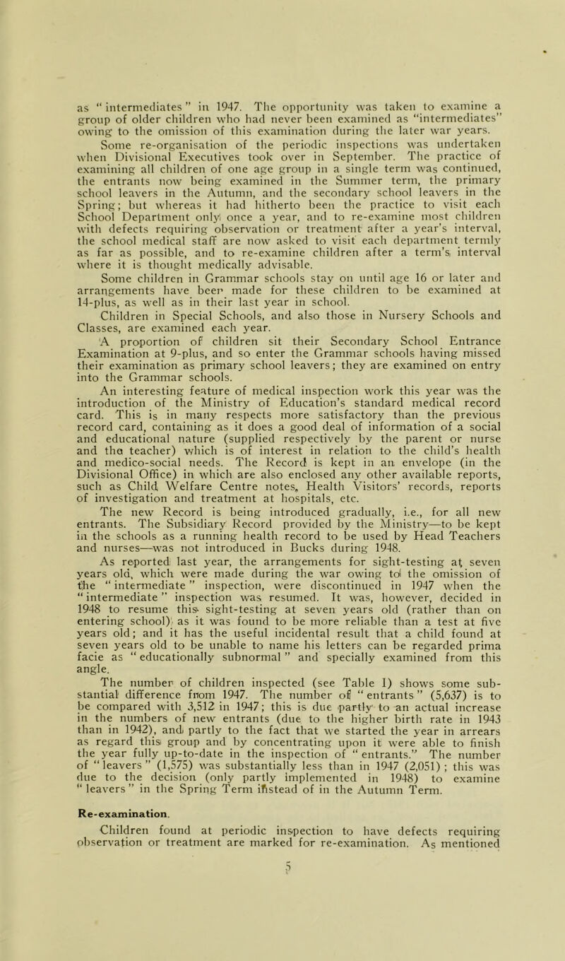 as “intermediates” in 1947. Tlie opportunity was taken to examine a group of older children who had never been examined as “intermediates” owing to the omission of this examination during the later war years. Some re-organisation of tlie periodic inspections was undertaken wlien Divisional Executives took over in September. The practice of examining all children of one age group in a single term was continued, the entrants now being examined in the Summer term, the primary school leavers in the Autumn, and the secondary school leavers in the Spring; but whereas it had hitherto been the practice to visit each School Department only once a year, and to re-examine most children with defects requiring observation or treatment after a year’s interval, the school medical staff are now asked to visit each department termly as far as possible, and to re-examine children after a term’s, interval where it is thought medically advisable. Some children in Grammar schools stay on until age 16 or later and arrangements have bcei’ made for these children to be examined at 14-plus, as well as in their last year in school. Children in Special Schools, and also those in Nursery Schools and Classes, are examined each year. A proportion of children sit their Secondary School Entrance Examination at 9-plus, and so enter the Grammar schools having missed their examination as primary school leavers; they are examined on entry into the Grammar schools. An interesting feature of medical inspection work this year was the introduction of the Ministry of Education’s standard medical record card. This is in many respects more satisfactory than the previous record card, containing as it does a good deal of information of a social and educational nature (supplied respectively by the parent or nurse and the teacher) which is of interest in relation to the child’s health and medico-social needs. The Record is kept in an envelope (in the Divisional Office) in which are also enclosed any other available reports, such as Child Welfare Centre notes. Health Visitors’ records, reports of investigation and treatment at hospitals, etc. The new Record is being introduced gradually, i.e., for all new entrants. The Subsidiary Record provided by the Ministry—to be kept in the schools as a running health record to be used by Head Teachers and nurses—was not introduced in Bucks during 1948. As reported: last year, the arrangements for sight-testing at, seven years old, which were made during the war owing tol the omission of tlhe “ intermediate ” inspection, were discontinued in 1947 when the “ intermediate ” inspection was resumed. It was, however, decided in 1948 to resume this^ sight-testing at seven years old (rather than on entering school); as it was found to be more reliable than a lest at five years old; and it has the useful incidental result that a child found at seven years old to be unable to name his letters can be regarded prima facie as “ educationally subnormal ” and specially examined from this angle. The number of children inspected (see Table 1) shows some sub- stantial difference fnom 1947. The number of “entrants” (5,637) is to be compared with 3,512 in 1947; this is due partly to an actual increase in the numbers of new entrants (due to the higher birth rate in 1943 than in 1942), and partly to the fact that we started the year in arrears as regard thisi group and by concentrating upon it were able to finish the year fully up-to-date in the inspection of “ entrants.” The number of “leavers” (1,575) was substantially less than in 1947 (2,051) ; this was due to the decision (only partly implemented in 1948) to examine “ leavers” in the Spring Term ifistead of in the Autumn Term. Re-examination. Children found at periodic inspection to have defects requiring observation or treatment are marked for re-examination. As mentioned