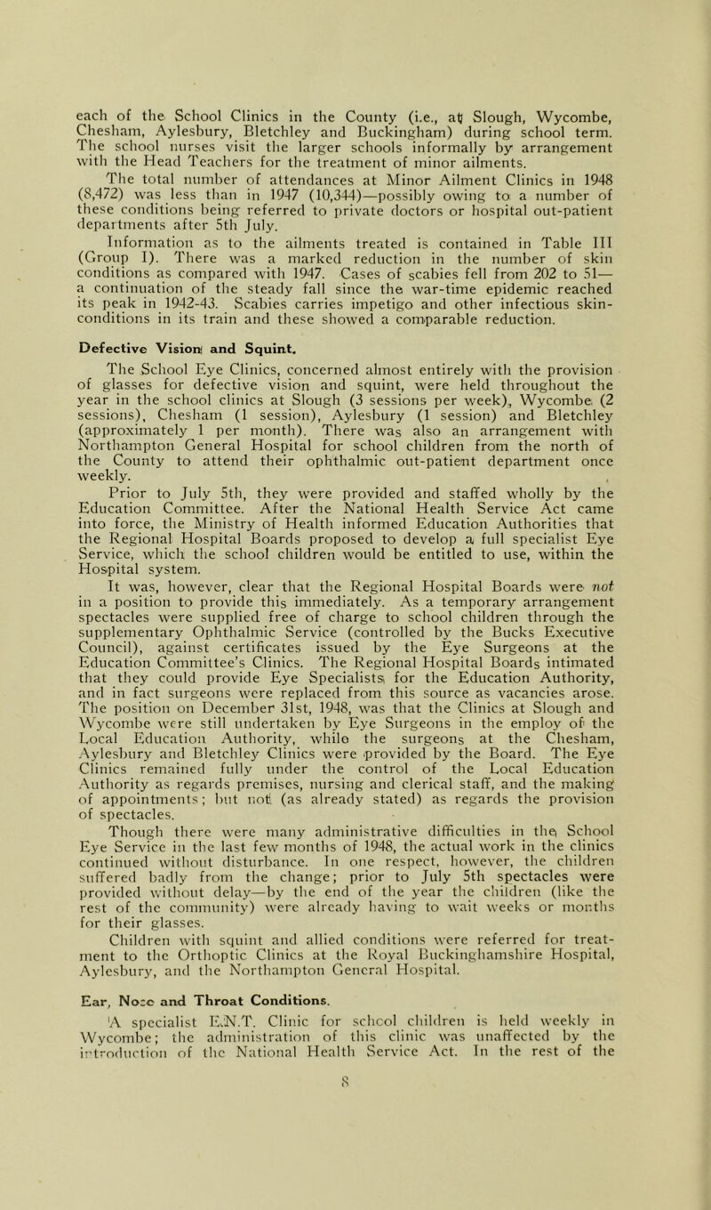 each of the School Clinics in the County (i.e., alj Slough, Wycombe, Chesham, Aylesbury, Bletchley and Buckingham) during school term. The school nurses visit the larger schools informally by arrangement with the Head Teachers for the treatment of minor ailments. The total number of attendances at Minor Ailment Clinics in 1948 (8,472) was less than in 1947 (10,344)—possibly owing to a number of these conditions being referred to private doctors or hospital out-patient departments after 5th July. Information as to the ailments treated is contained in Table III (Group I). There was a marked reduction in the number of skin conditions as compared with 1947. Cases of scabies fell from 202 to 51— a continuation of the steady fall since the war-time epidemic reached its peak in 1942-43. vScabies carries impetigo and other infectious skin- conditions in its train and these showed a com^parable reduction. Defective Vision and Squint. The School Eye Clinics, concerned almost entirely with the provision of glasses for defective vision and squint, were held throughout the year in the school clinics at Slough (3 sessions per week),, Wycombe, (2 sessions), Chesham (1 session), Aylesbury (1 session) and Bletchley (approximately 1 per month). There was also an arrangement with Northampton General Hospital for school children from the north of the County to attend their ophthalmic out-patient department once weekly. Prior to July 5th, they were provided and staffed wholly by the Education Committee. After the National Health Service Act came into force, the Ministry of Health informed Education Authorities that the Regional Hospital Boards proposed to develop a full specialist Eye Service, which the school children would be entitled to use, within the Hospital system. It was, however, clear that the Regional Hospital Boards were not in a position to provide this immediately. As a temporary arrangement spectacles were supplied free of charge to school children through the supplementary Ophthalmic Service (controlled by the Bucks Executive Council), against certificates issued by the Eye Surgeons at the Education Committee’s Clinics. The Regional Hospital Boards intimated that they could provide Eye Specialists for the Education Authority, and in fact surgeons were replaced from this source as vacancies arose. The position on December 31st, 1948, was that the Clinics at Slough and Wycombe were still undertaken by Eye Surgeons in the employ of the Local Education Authority, whilo the surgeons at the Chesham, Aylesbury and Bletchley Clinics were provided by the Board. The Eye Clinics remained fully under the control of the Local Education .Authority as regards premises, nursing and clerical staff, and the making of appointments; but noti (as already stated) as regards the provision of spectacles. Though there were many administrative difficulties in thei School Eye Service in the last few months of 1948, the actual work in the clinics continued without disturbance. In one respect, however, the children suffered badly from the change; prior to July 5th spectacles were provided without delay—by the end of the year the children (like the rest of the community) were already having to wait weeks or months for their glasses. Children with squint and allied conditions were referred for treat- ment to the Orthoptic Clinics at the Royal Buckinghamshire Hospital, Aylesbury, and the Northampton General Hospital. Ear, No:c and Throat Conditions. A specialist ILN.T. Clinic for school children is held weekly in Wycombe; tlic administration of this clinic was unaffected by the introduction of the National Health Service Act. In tlie rest of the