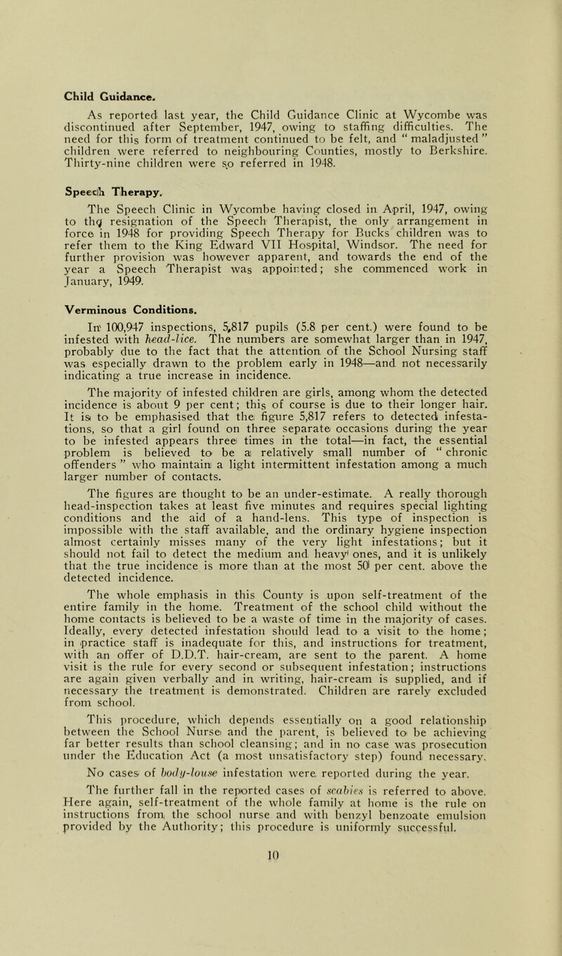 Child Guidance. As reported last year, the Child Guidance Clinic at Wycombe was discontinued after September, 1947, owing to staffing difficulties. The need for this form of treatment continued to be felt, and “ maladjusted ” children were referred to neighbouring Counties, mostly to Berkshire. Thirty-nine children were s.o referred in 1948. Speeclh Therapy. The Speech Clinic in Wycombe having closed in April, 1947, owing to thr; resignation of the Speech Therapist, the only arrangement in force in 1948 for providing Speech Therapy for Bucks children was to refer them to the King Edward VII Hospital, Windsor. The need for further provision was however apparent, and towards the end of the year a Speech Therapist was appointed; she commenced W'ork in January, 1949. Verminous Conditions. In' 100,947 inspections, 5,817 pupils (5.8 per cent.) were found to be infested with head-lice. The numbers are somewhat larger than in 1947, probably due to the fact that the attention of the School Nursing staff was especially drawn to the problem early in 1948—and not necessarily indicating a true increase in incidence. The majority of infested children are girls, among whom the detected incidence is about 9 per cent; this of course is due to their longer hair. It isi to be emphasised that the, figure 5,817 refers to detected infesta- tions, so that a girl found on three separate occasions during the year to be infested appears threei times in the total—in fact, the essential problem is believed tO' be a relatively small number of “ chronic offenders ” who maintain a light intermittent infestation among a much larger number of contacts. The figures are thought to be an under-estimate. A really thorough head-inspection takes at least five minutes and requires special lighting conditions and the aid of a hand-lens. This type of inspection is impossible with the staff available, and the ordinary hygiene inspection almost certainly misses many of the very light infestations; but it should not fail to detect the medium and heavy' ones, and it is unlikely that the true incidence is more than at the most 501 per cent, above the detected incidence. The whole emphasis in this County is upon self-treatment of the entire family in the home. Treatment of the school child without the home contacts is believed to be a waste of time in the majority of cases. Ideally, every detected infestation should lead to a visit to the home; in 'Practice staff is inadequate for this, and instructions for treatment, with an offer of D.D.T. hair-cream, are sent to the parent. A home visit is the rule for every second or subsequent infestation; instructions are again given verbally and iir writing, hair-cream is supplied, and if necessary the treatment is demonstrated. Children are rarely excluded from school. This procedure, which depends essentially on a good relationship between the School Nursei and the parent, is believed tO' be achieving far better results than school cleansing; and in no case was prosecution under the Education Act (a most unsatisfactory step) found necessary. No cases of hody-louse infestation were reported during the year. The further fall in the reported cases of scuhie.s is referred to above. Here again, self-treatment of the whole family at home is the rule on instructions from, the school nurse and with benzyl benzoate emulsion provided by the Authority; tliis procedure is uniformly successful.