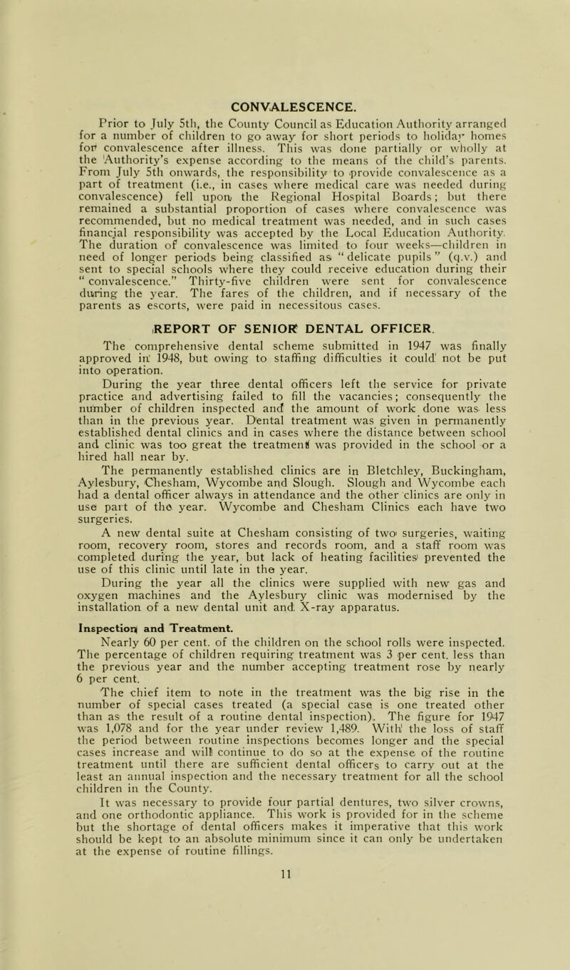 CONVALESCENCE. Prior to July 5tli, the County Council as Education Authority arranged for a number of children to go away for short periods to holiday homes fou convalescence after illness. This was done partially or wholly at the 'Authority’s expense according to the means of the child’s parents. From July 5th onwards, the responsibility to provide convalescence as a part of treatment (i.e., in cases where medical care was needed during convalescence) fell upoiv the Regional Hospital Boards; but there remained a substantial proportion of cases where convalescence was recommended, but no medical treatment was needed, and in such cases financial responsibility was accepted by the Local Education Authority. The duration of convalescence was limited to four weeks—children in need of longer periods being classified as “ delicate pupils ” (q.v.) and sent to special schools where they could receive education during their “ convalescence.” Thirty-five children w'ere sent for convalescence duiring the year. The fares of the children, and if necessary of the parents as escorts, were paid in necessitous cases. REPORT OF SENIOR? DENTAL OFFICER The comprehensive dental scheme submitted in 1947 was finally approved in' 1948, but owdng to staffing difficulties it could' not be put into operation. During the year three dental officers left the service for private practice and advertising failed to fill the vacancies; consequently the number of children inspected and the amount of w^ork done was less than in the previous year. Dental treatment was given in permanently established dental clinics and in cases where the distance between school and clinic w'as too great the treatmenK was provided in the school or a hired hall near by. The permanently established clinics are in Bletchley, Buckingham, Aylesbury, Chesham, Wycombe and Slough. Slough and Wycombe each had a dental officer always in attendance and the other clinics are only in use part of the year. Wycombe and Chesham Clinics each have two surgeries. A new dental suite at Chesham consisting of two' surgeries, waiting room, recovery room, stores and records room, and a staff room w'as completed during the year, but lack of heating facilities' prevented the use of this clinic until late in the year. During the year all the clinics were supplied with new gas and oxygen machines and the Aylesbury clinic w'as modernised by the installation of a new dental unit and X-ray apparatus. Inspection! and Treatment. Nearly 60 per cent, of the children on the school rolls were inspected. The percentage of children requiring treatment was 3 per cent, less than the previous year and the number accepting treatment rose by nearly 6 per cent. The chief item to note in the treatment was the big rise in the number of special cases treated (a special case is one treated other than as the result of a routine dental inspection),. The figure for 1947 was 1,078 and for the year under review 1,489. With' the loss of staff the period between routine inspections becomes longer and the special cases increase and will continue to do so at the expense of the routine treatment until there are sufficient dental officers to carry out at the least an annual inspection and the necessary treatment for all the school children in the County. It was necessary to provide four partial dentures, two silver crowns, and one orthodontic appliance. This work is provided for in the scheme but the shortage of dental officers makes it imperative that this work should be kept to an absolute minimum since it can onlj^ be undertaken at the expense of routine fillings.