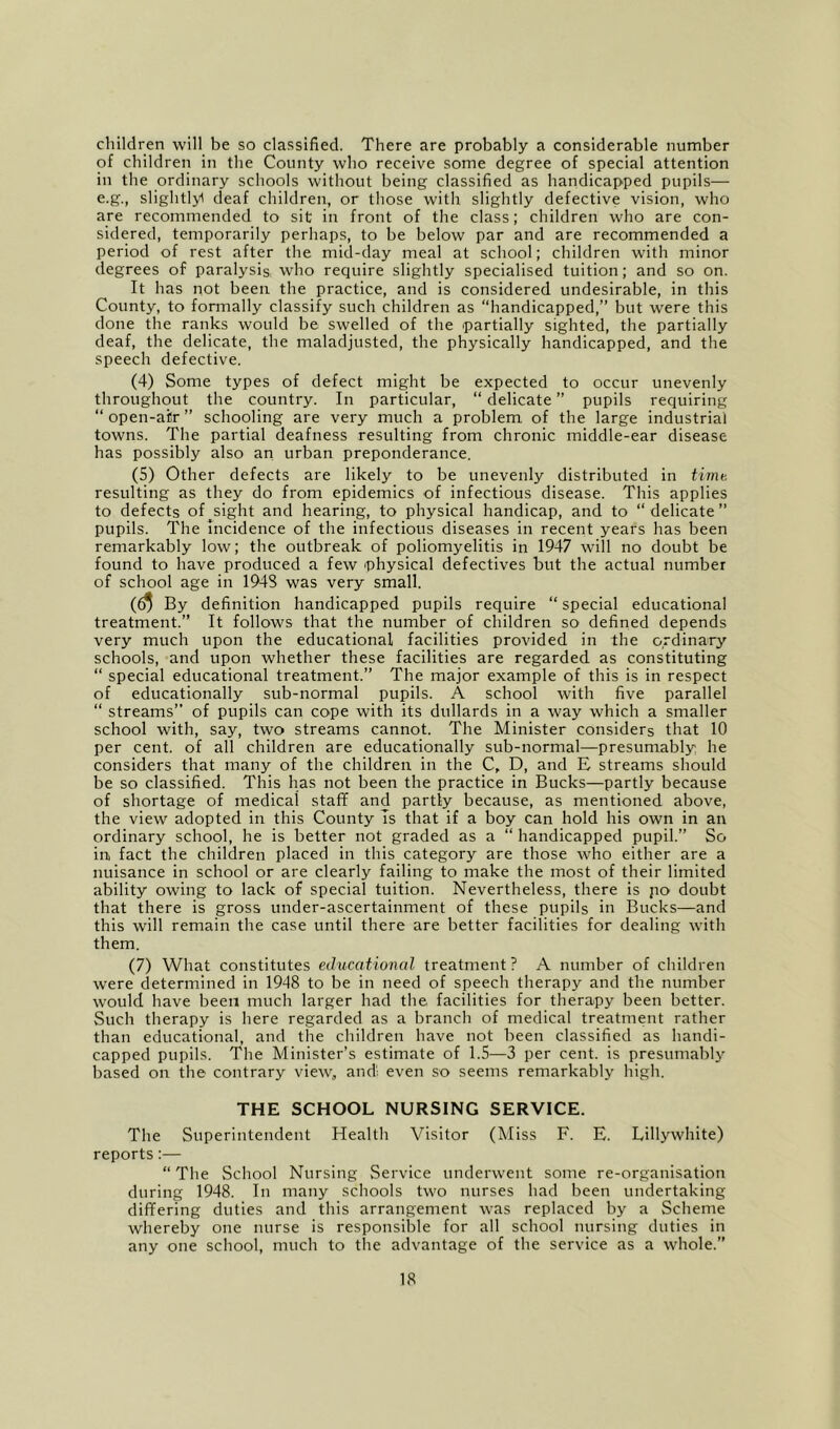 children will be so classified. There are probably a considerable number of children in the County who receive some degree of special attention in the ordinary schools without being classified as handicapped pupils— e.g., slightly deaf children, or those with slightly defective vision, who are recommended to sit in front of the class; children who are con- sidered, temporarily perhaps, to be below par and are recommended a period of rest after the mid-day meal at school; children with minor degrees of paralysis, W'ho require slightly specialised tuition; and so on. It has not been the practice, and is considered undesirable, in this County, to formally classify such children as “handicapped,” but were this done the ranks would be swelled of the partially sighted, the partially deaf, the delicate, the maladjusted, the physically handicapped, and the speech defective. (4) Some types of defect might be expected to occur unevenly throughout the country. In particular, “ delicate ” pupils requiring “ open-air ” schooling are very much a problem of the large industrial towns. The partial deafness resulting from chronic middle-ear disease has possibly also an urban preponderance. (5) Other defects are likely to be unevenly distributed in timt-, resulting as they do from epidemics of infectious disease. This applies to defects of sight and hearing, to physical handicap, and to “ delicate ” pupils. The Incidence of the infectious diseases in recent years has been remarkably low; the outbreak of poliomyelitis in 1947 will no doubt be found to have produced a few physical defectives but the actual number of school age in 1948 was very small. By definition handicapped pupils require “ special educational treatment.” It follows that the number of children so defined depends very much upon the educational facilities provided in the ordinary schools, and upon whether these facilities are regarded as constituting “ special educational treatment.” The major example of this is in respect of educationally sub-normal pupils. A school with five parallel “ streams” of pupils can cope with its dullards in a way which a smaller school with, say, two streams cannot. The Minister considers that 10 per cent, of all children are educationally sub-normal—presumably he considers that many of the children in the C, D, and E streams should be so classified. This has not been the practice in Bucks—partly because of shortage of medical staff and partly because, as mentioned above, the view adopted in this County Is that if a boy can hold his own in an ordinary school, he is better not graded as a “ handicapped pupil.” So in fact the children placed in this category are those who either are a nuisance in school or are clearly failing to make the most of their limited ability owing to lack of special tuition. Nevertheless, there is po doubt that there is gross under-ascertainment of these pupils in Bucks—and this will remain the case until there are better facilities for dealing with them. (7) What constitutes educational treatment ? A number of children were determined in 1948 to be in need of speech therapy and the number would have been much larger had the facilities for therapy been better. Such therapy is here regarded as a branch of medical treatment rather than educational, and the children have not been classified as handi- capped pupils. The Minister’s estimate of 1.5—3 per cent, is presumably based on the contrary view, andl even so seems remarkably high. THE SCHOOL NURSING SERVICE. The Superintendent Health Visitor (Miss F. E. Lillywhite) reports:— “ The School Nursing Service underwent some re-organisation during 1948. In many schools two nurses had been undertaking differing duties and this arrangement was replaced by a Scheme whereby one nurse is responsible for all school nursing duties in any one school, much to the advantage of the service as a whole.”