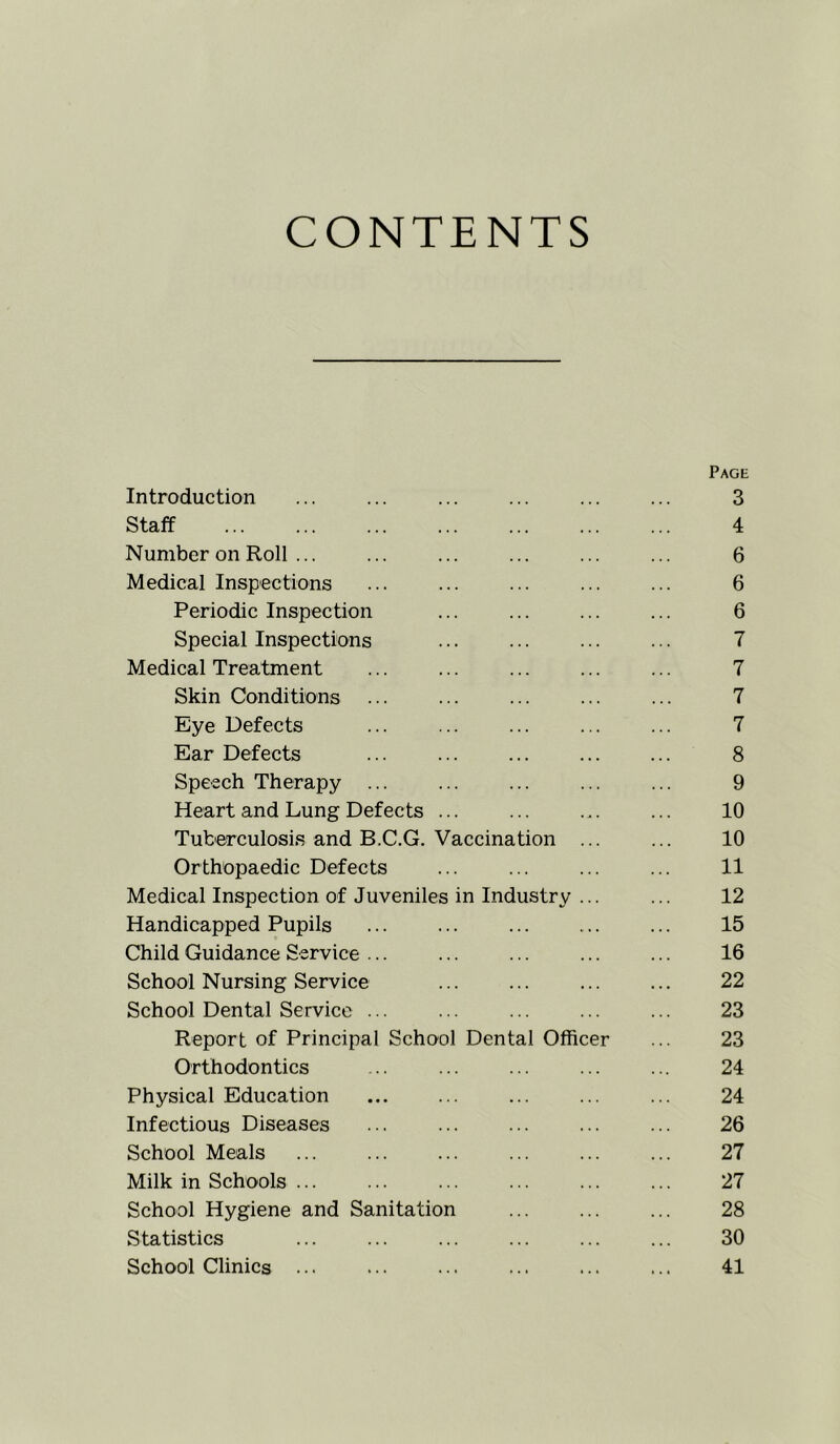 CONTENTS Page Introduction ... ... ... ... ... ... 3 Staff 4 Number on Roll ... ... ... ... ... ... 6 Medical Inspections ... ... ... ... ... 6 Periodic Inspection ... ... ... ... 6 Special Inspections ... ... ... ... 7 Medical Treatment ... ... ... ... ... 7 Skin Conditions ... ... ... ... ... 7 Eye Defects ... ... ... ... ... 7 Ear Defects ... ... ... ... ... 8 Speech Therapy ... ... ... ... ... 9 Heart and Lung Defects ... ... ... ... 10 Tuberculosis and B.C.G, Vaccination ... ... 10 Orthopaedic Defects ... ... ... ... 11 Medical Inspection of Juveniles in Industry ... ... 12 Handicapped Pupils ... ... ... ... ... 15 Child Guidance Service ... ... ... ... ... 16 School Nursing Service ... ... ... ... 22 School Dental Service ... ... ... ... ... 23 Report of Principal School Dental Officer ... 23 Orthodontics ... ... ... ... ... 24 Physical Education ... ... ... ... ... 24 Infectious Diseases ... ... ... ... ... 26 School Meals ... ... ... ... ... ... 27 Milk in Schools ... ... ... ... ... ... 27 School Hygiene and Sanitation ... ... ... 28 Statistics ... ... ... ... ... ... 30 School Clinics 41