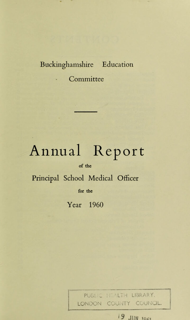 Buckinghamshire Education Committee Annual Report of the Principal School Medical Officer for the Year 1960 PU..I ^ .. Ll.^ LI^RAPr. LONDON COUijTY COUf^DIL. ' 9 JIJN 1Q£;i