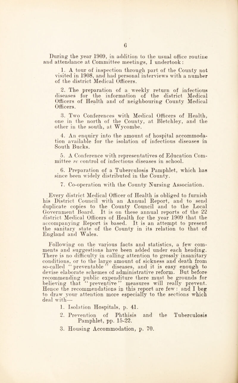 During tlie year 1909, in addition to the usual office routine and attendance at Committee meetings, I undertook: 1. A tour of inspection through part of the County not visited in 1908, and had personal interviews with a number of the district Medical Officers. 2. The preparation of a weekly return of infectious diseases for the information of the district Medical Officers of Health and of neighbouring County Medical Officers. 3. Two Conferences with Medical Officers of Health, one in the north of the County, at Bletchley, and the other in the south, at Wycombe. 4. An enquiry into the amount of hospital accommoda- tion available for the isolation of infectious diseases in South Bucks. 5. A Conference with representatives of Education Com- mittee re control of infectious diseases in school. 6. Preparation of a Tuberculosis Pamphlet, which lias since been widely distributed in the County. 7. Co-operation with the County Nursing Association. Every district Medical Officer of Health is obliged to furnish his District Council with an Annual Deport, and to send duplicate copies to the County Council and to the Local Government Board. It is on these annual reports of the 22 district Medical Officers of Health for the year 1909 that the accompanying Deport is based. It is an attempt to present the sanitary state of the County in its relation to that of England and Wales. Following on the various facts and statistics, a few com- ments and suggestions have been added under each heading. There is no difficulty in calling attention to grossly insanitary conditions, or to the large amount of sickness and death from so-called “preventable” diseases, and it is easy enough to devise elaborate schemes of administrative reform. But before recommending public expenditure there must be grounds for believing that “preventive” measures will really prevent. Hence the recommendations ip this report are few: and I beg to draw your attention more especially to the sections which deal with— 1. Isolation Hospitals, p. 41. 2. Prevention of Phthisis and the Tuberculosis Pamphlet, pp. 15-22. 3. Housing Accommodation, p. 70.