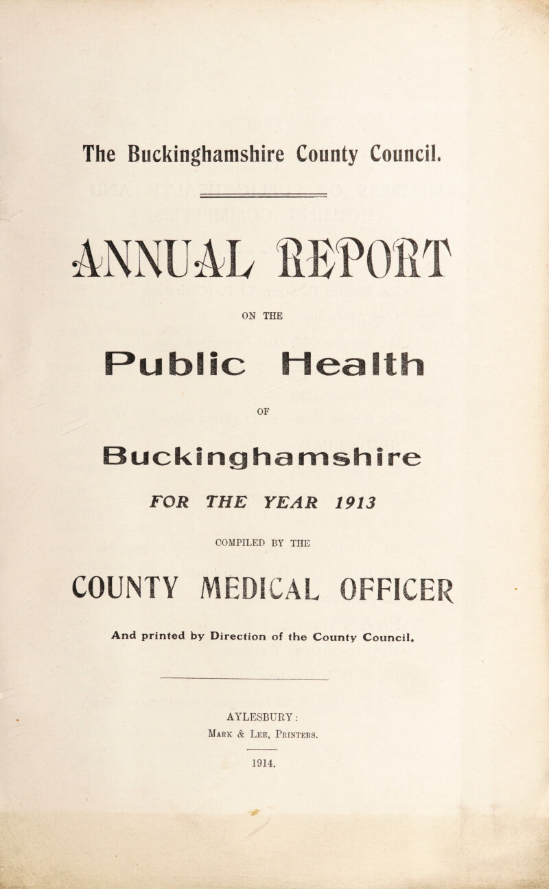 The Buckinghamshire County Council. ON THE Public Health Buckinghamshire FOR THE YEAR 1913 COMPILED BY THE COUNTY MEDICAL OFFICER And printed by Direction of the County Council. AYLESBURY: Mark & Lee, Printers. 1914.