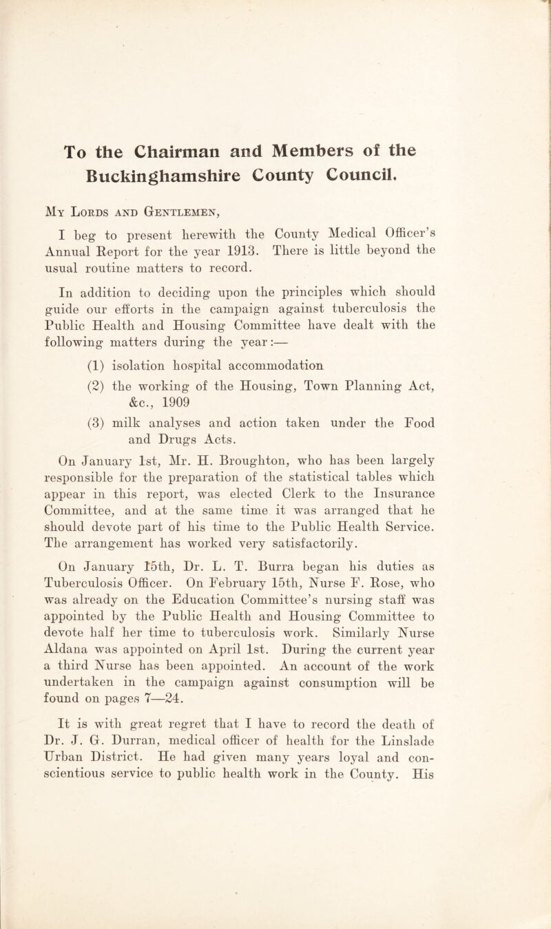 To the Chairman and Members of the Buckinghamshire County Council. My Lords and Gentlemen, I beg to present lierewitli the County Medical Officer’s Annual Report for the year 1913. There is little beyond the usual routine matters to record. In addition to deciding upon the principles which should guide our efforts in the campaign against tuberculosis the Public Health and Housing Committee have dealt with the following matters during the year:— (1) isolation hospital accommodation (2) the working of the Housing, Town Planning Act, &c., 1909 (3) milk analyses and action taken under the Food and Drugs Acts. On January 1st, Mr. H. Broughton, who has been largely responsible for the preparation of the statistical tables which appear in this report, was elected Clerk to the Insurance Committee, and at the same time it was arranged that he should devote part of his time to the Public Health Service. The arrangement has worked very satisfactorily. On January 15th, Dr. L. T. Burra began his duties as Tuberculosis Officer. On February 15th, Nurse F. Rose, who was already on the Education Committee’s nursing staff was appointed by the Public Health and Housing Committee to devote half her time to tuberculosis work. Similarly Nurse Aldana was appointed on April 1st. During the current year a third Nurse has been appointed. An account of the work undertaken in the campaign against consumption will be found on pages 7—24. It is with great regret that I have to record the death of Dr. J. G. Durran, medical officer of health for the Linslade Urban District. He had given many years loyal and con- scientious service to public health work in the County. His