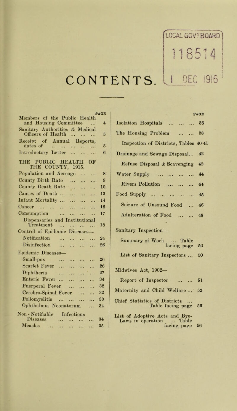 GOV? BOAHD CONTENTS 1915 I>AOF, Members of the Public Health and Housing Committee ... 4 Sanitary Authorities & Medical Officers of Health 5 Receipt of Annual Reports, dates of 5 Introductory Letter 6 THE PUBLIC HEALTH OF THE COUNTY, 1915. Population and Acreage 8 County Birth Rate 9 County Death Rate 10 Causes of Death 13 Infant Mortality 14 Cancer 16 Consumption 17 Dispensaries and Institutional Treatment 18 Control of Epidemic Diseases—■ Notification 24 Disinfection 26 Epidemic Diseases— Small-pox 26 Scarlet Fever 26 Diphtheria 27 Enteric Fever 34 Puerperal Fever 32 Cerebro-Spinal Fever 32 Poliomyelitis 33 Ophthalmia Neonatorum 34. Non - Notifiable Infectious Diseases 34 Measles 35 PAGE Isolation Hospitals 36 The Housing Problem 88 Inspection of Districts, Tables 40-41 Drainage and Sewage Disposal... 42 Refuse Disposal & Scavenging 42 Water Supply 44 Rivers Pollution 44 Food Supply 45 Seizure of Unsound Food 46 Adulteration of Food 48 Sanitary Inspection— Summary of Work ... Table facing page 60 List of Sanitary Inspectors ... 50 Midwives Act, 1902— Report of Inspector 61 Maternity and Child Welfare ... 52 Chief Statistics of Districts Table facing page 66 List of Adoptive Acts and Bye- Laws in operation ... Table facing page 56