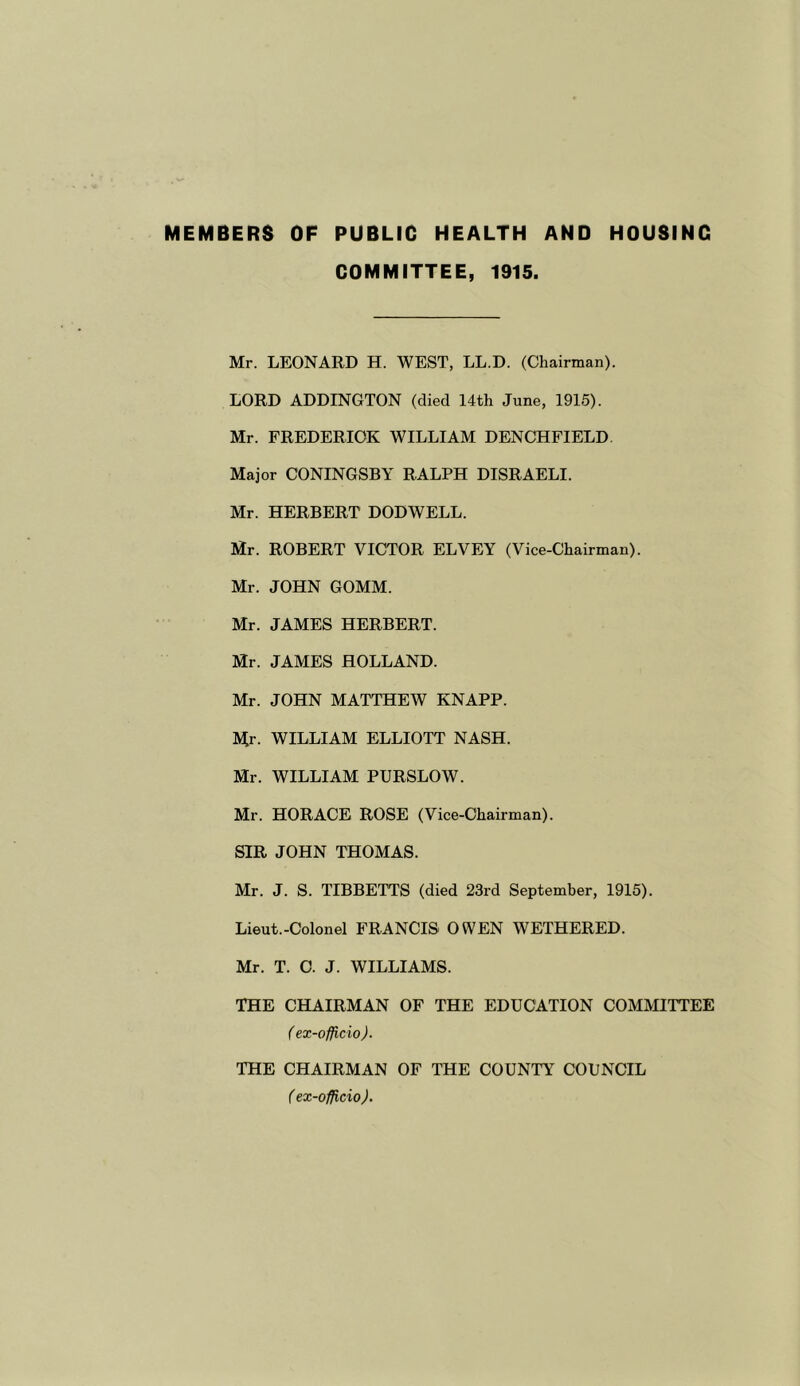 MEMBERS OF PUBLIC HEALTH AND HOUSING COMMITTEE, 1915. Mr. LEONARD H. WEST, LL.D. (Chairman). LORD ADDINGTON (died 14th June, 1915). Mr. FREDERICK WILLIAM DENCHFIELD Major CONINGSBY RALPH DISRAELI. Mr. HERBERT DODWELL. Mr. ROBERT VICTOR ELVEY (Vice-Chairman). Mr. JOHN GOMM. Mr. JAMES HERBERT. Mr. JAMES HOLLAND. Mr. JOHN MATTHEW KNAPP. M;r. WILLIAM ELLIOTT NASH. Mr. WILLIAM PURSLOW. Mr. HORACE ROSE (Vice-Chairman). SIR JOHN THOMAS. Mr. J. S. TIBBETTS (died 23rd September, 1915). Lieut.-Colonel FRANCIS OWEN WETHERED. Mr. T. O. J. WILLIAMS. THE CHAIRMAN OF THE EDUCATION COMMITTEE ( ex-officio). THE CHAIRMAN OF THE COUNTY COUNCIL ( ex-officio).