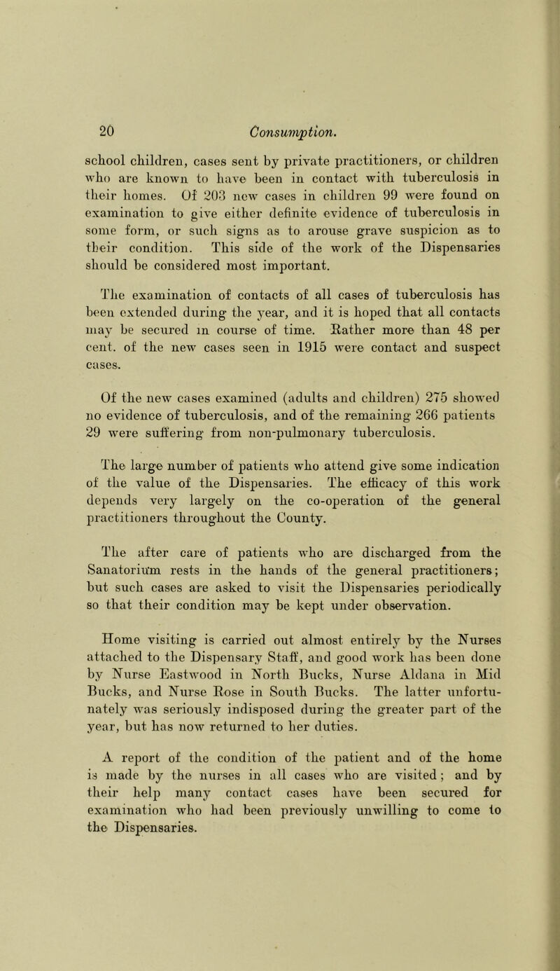 school children, cases sent by private practitioners, or children who are known to have been in contact with tuberculosis in their homes. Of 203 new cases in children 99 ■were found on examination to give either definite evidence of tuberculosis in some form, or such signs as to arouse grave suspicion as to their condition. This side of the work of the Dispensaries should be considered most important. The examination of contacts of all cases of tuberculosis has been extended during the year, and it is hoped that all contacts may be secured in course of time. Rather more than 48 per cent, of the new cases seen in 1915 were contact and suspect cases. Of the new cases examined (adults and children) 275 showed no evidence of tuberculosis, and of the remaining 266 patients 29 were suffering from non-pulmonary tuberculosis. The large number of patients who attend give some indication of the value of the Dispensaries. The efficacy of this -work depends very largely on the co-operation of the general practitioners throughout the County. The after care of patients who are discharged from the Sanatorium rests in the hands of the general practitioners; but such cases are asked to visit the Dispensaries periodically so that their condition may be kept under observation. Home visiting is carried out almost entirely by the Nurses attached to the Dispensary Staff, and good work has been done by Nurse Eastwood in North Bucks, Nurse Aldana in Mid Bucks, and Nurse Rose in South Bucks. The latter unfortu- nately was seriously indisposed during the greater part of the year, but has now returned to her duties. A report of the condition of the patient and of the home is made by the nurses in all cases who are visited ; and by their help many contact cases have been secured for examination who had been previously unwilling to come to the Dispensaries.