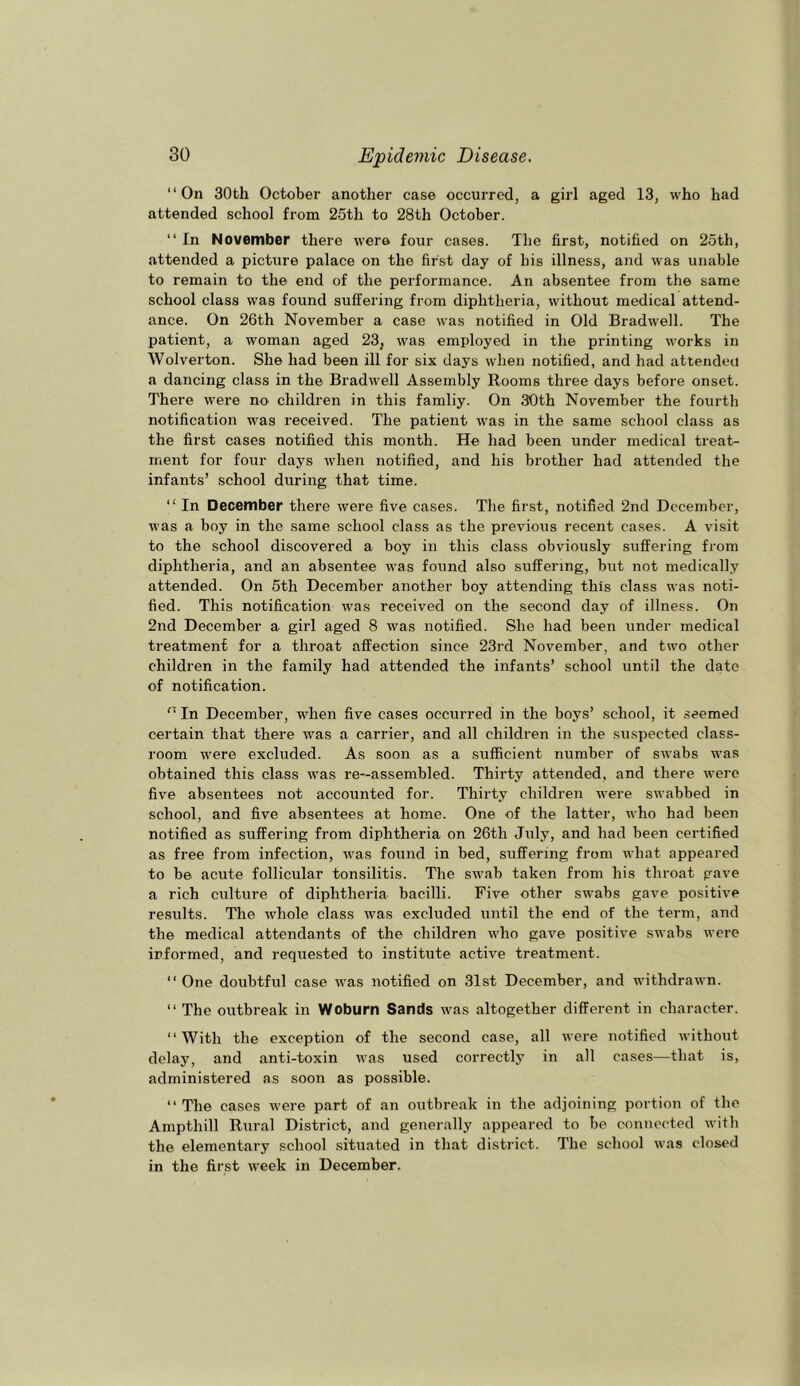 “On 30th October another case occurred, a girl aged 13, who had attended school from 25th to 28th October. “ In November there were four cases. The first, notified on 25th, attended a picture palace on the first day of bis illness, and was unable to remain to the end of the performance. An absentee from the same school class was found suffering from diphtheria, without medical attend- ance. On 26th November a case was notified in Old Bradwell. The patient, a woman aged 23, was employed in the printing works in Wolverton. She had been ill for six days when notified, and had attendeu a dancing class in the Bradwell Assembly Rooms three days before onset. There were nO' children in this famliy. On 30th November the fourtli notification was received. The patient was in the same school class as the first cases notified this month. He had been under medical treat- ment for four days when notified, and his brother had attended the infants’ school during that time. “ In December there were five cases. Tlie first, notified 2nd December, was a boy in the same school class as the previous recent cases. A visit to the school discovered a boy in this class obviously suffering from diphtheria, and an absentee was found also suffering, but not medically attended. On 5th December another boy attending this class was noti- fied. This notification was received on the second day of illness. On 2nd December a girl aged 8 was notified. She had been under medical treatment for a throat affection since 23rd November, and two other children in the family had attended the infants’ school until the date of notification. “ In December, when five cases occurred in the boys’ school, it seemed certain that there was a carrier, and all children in the suspected class- room were excluded. As soon as a sufficient number of swabs was obtained this class was re-assembled. Thirty attended, and there were five absentees not accounted for. Thirty children were swabbed in school, and five absentees at home. One of the latter, who had been notified as suffering from diphtheria on 26th July, and had been certified as free from infection, was found in bed, suffering from what appeared to be acute follicular tonsilitis. The swab taken from his throat gave a rich culture of diphtheria bacilli. Five other swabs gave positive results. The whole class was excluded until the end of the term, and the medical attendants of the children who gave positive swabs were informed, and requested to institute active treatment. “ One doubtful case was notified on 31st December, and withdrawn. “ The outbreak in Woburn Sands was altogether different in character. “With the exception of the second case, all were notified without delay, and anti-toxin was used correctly in all cases—that is, administered as soon as possible. “ The cases were part of an outbreak in the adjoining portion of the Ampthill Rural District, and generally appeared to be connected with the elementary school situated in that district. The school was closed in the first week in December.