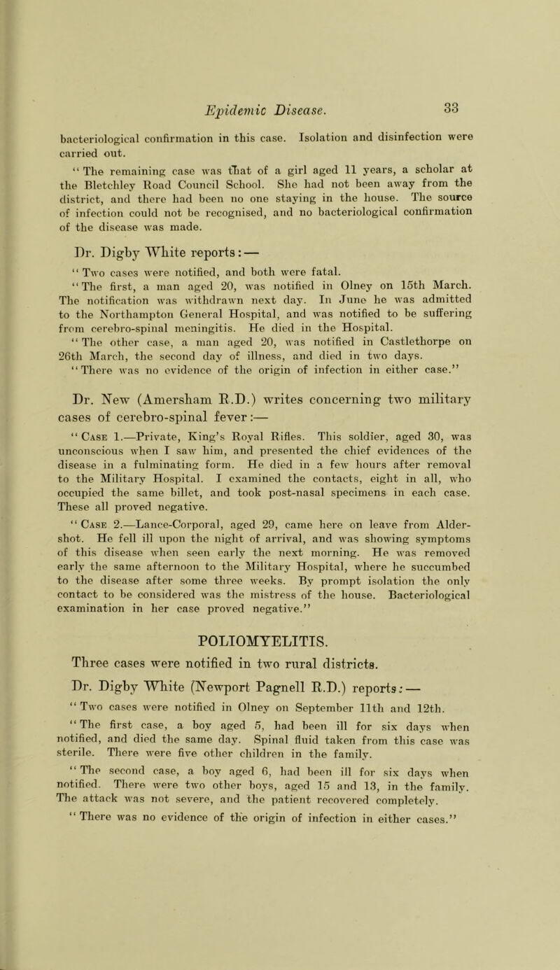 bacteriological confirmation in this case. Isolation and disinfection were carried out. “ The remaining case was tliat of a girl aged 11 years, a scholar at the Bletchley Road Council School. She had not been away from the district, and there had been no one staying in the house. The source of infection could not be recognised, and no bacteriological confirmation of the disease was made. Dr. Digby White reports: — “ Two cases were notified, and both were fatal. “The first, a man aged 20, was notified in Olney on 15th March. The notification was withdrawn next day. In June he was admitted to the Northampton General Hospital, and was notified to be suffering from cerebro-spinal meningitis. He died in the Hospital. “ The other case, a man aged 20, was notified in Castlethorpe on 26tli March, the second day of illness, and died in two days. “There was no evidence of the origin of infection iii either case.” Dr. New (Amersham E.D.) writes concerning two military cases of cerebro-spinal fever:— “ Case 1.—Private, King’s Royal Rifles. This soldier, aged 30, was unconseious when I saw him, and presented the chief evidences of the disease in a fulminating foinn. He died in a few hours after removal to the Military Hospital. I examined the contacts, eight in all, who occupied the same billet, and took post-nasal specimens in each case. These all proved negative. “ Case 2.—Lance-Corporal, aged 29, came here on leave from Aider- shot. He fell ill upon the night of arrival, and was showing symptoms of this disease when seen early the next morning. He was removed early the same afternoon to the Military Hospital, where he succumbed to the disease after some three weeks. By prompt isolation the only contact to be considered was the mistress of the house. Bacteriological examination in her case proved negative.” POLIOMYELITIS. Three cases were notified in two rural districts. Dr. Digby White (Newport Pagnell R.D.) reports; — “ Two cases were notified in Olney on September 11th and 12th. “The first case, a boy aged 5, had been ill for six days when notified, and died the same day. Spinal fluid taken from this case was sterile. There were five other children in the family. “ Tlie second case, a boy aged 6, had been ill for six days when notified. There were two other boys, aged 15 and 13, in the family. The attack was not severe, and the patient recovei-ed completely. “ There was no evidence of the origin of infection in either cases.”