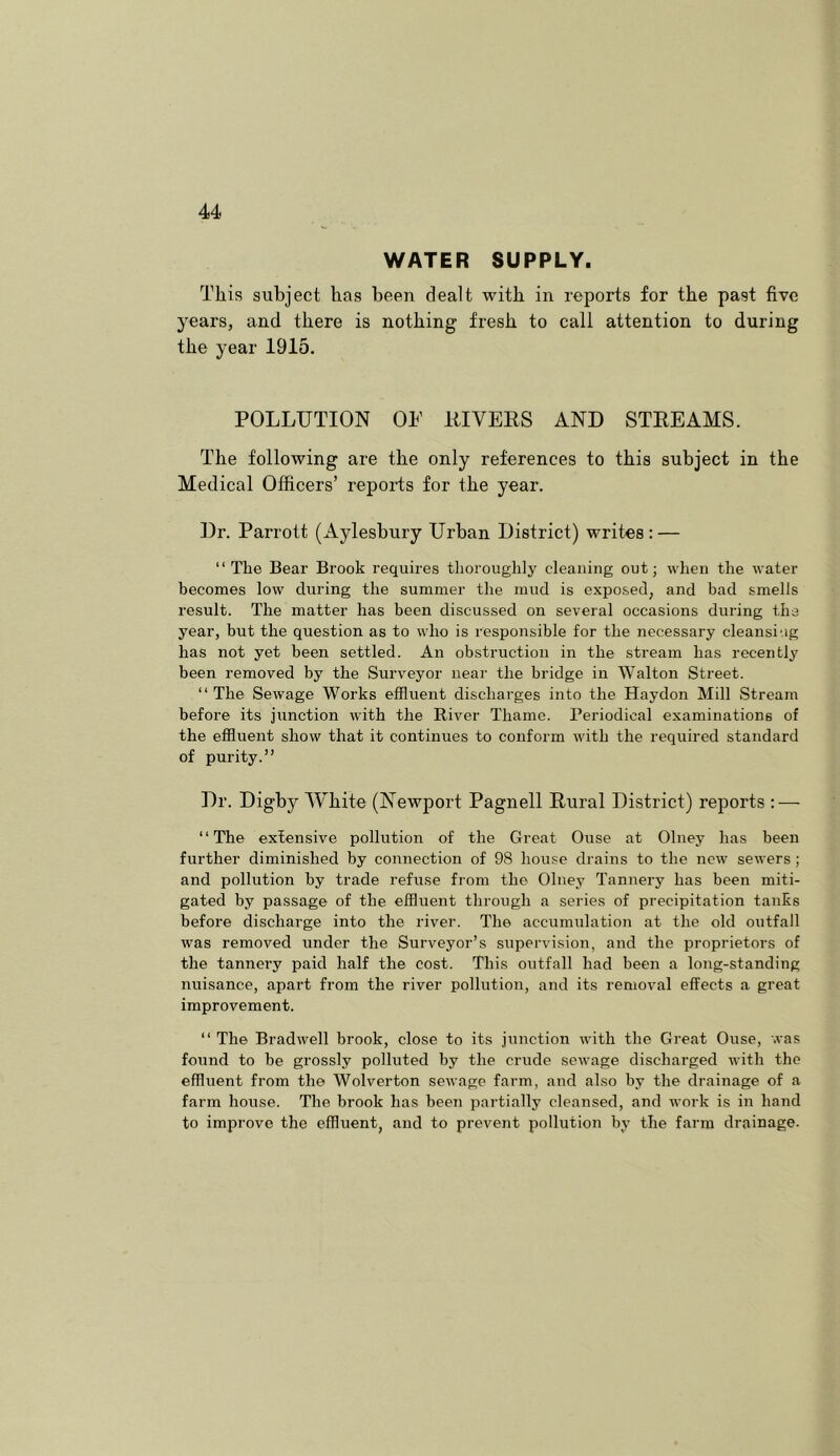 WATER SUPPLY. This subject has been dealt with in reports for the past five years, and there is nothing fresh to call attention to during the year 1915. POLLUTION OP llIVEES AND STREAMS. The following are the only references to this subject in the Medical Officers’ reports for the year. Dr. Parrott (Aylesbury Urban District) writes; — “The Bear Brook requires thoroughly cleaning out; when the water becomes low during the summer the mud is exposed, and bad smells result. The matter has been discussed on several occasions during the year, but the question as to who is responsible for the necessary cleansing has not yet been settled. An obstruction in the stream has recently been removed by the Surveyor near the bridge in Walton Street. “The Sewage Works effluent discharges into the Haydon Mill Stream before its junction with the River Thame. Periodical examinations of the effluent show that it continues to conform with the required standard of purity.” Dr. Digby White (Newport Pagnell Rural District) reports : — “The extensive pollution of the Great Ouse at Olney has been further diminished by connection of 98 house drains to the new sewers ; and pollution by trade refuse from the Olney Tannery has been miti- gated by passage of the effluent through a series of precipitation tanks before discharge into the river. The accumulation at the old outfall was removed under the Surveyor’s supervision, and the proprietors of the tannery paid half the cost. This outfall had been a long-standing nuisance, apart from the river pollution, and its removal effects a great improvement. “ The Bradwell brook, close to its junction with the Great Ouse, was found to he grossly polluted by the crude sewage discharged with the effluent from the Wolverton sewage farm, and also by the drainage of a farm house. The brook has been partially cleansed, and work is in hand to improve the effluent, and to prevent pollution by the farm drainage.