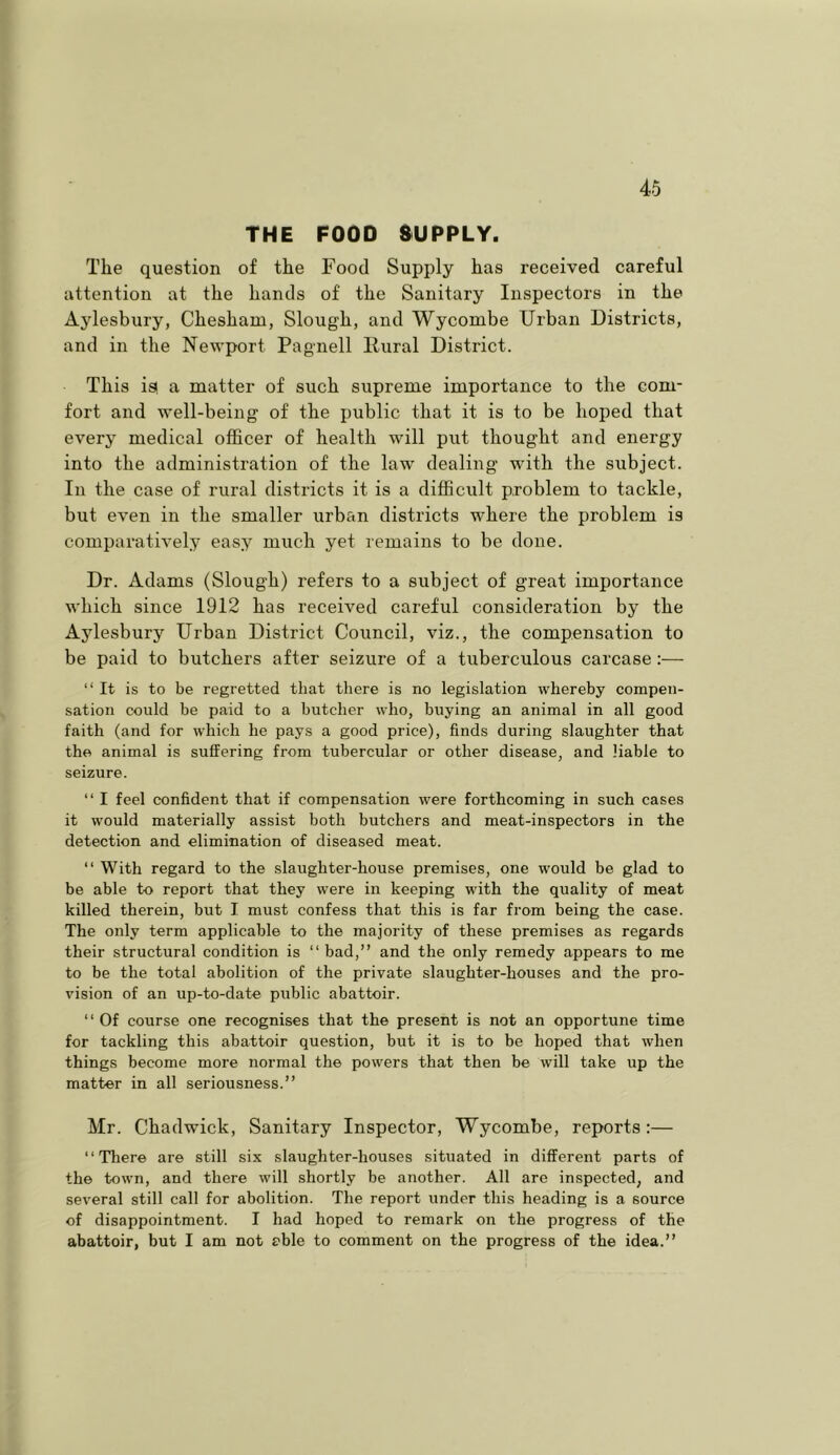 THE FOOD aUPPLY. The question of the Food Supply has received careful attention at the hands of the Sanitary Inspectors in the Aylesbury, Chesham, Slough, and Wycombe Urban Districts, and in the Newport Pagnell llural District. This is! a matter of such supreme importance to the com- fort and well-being of the public that it is to be hoped that every medical officer of health will put thought and energy into the administration of the law dealing with the subject. In the case of rural districts it is a difficult problem to tackle, but even in the smaller urban districts where the problem is comparatively easy much yet remains to be done. Dr. Adams (Slough) refers to a subject of great importance which since 1912 has received careful consideration by the Ajdesbury Urban District Council, viz., the compensation to be paid to butchers after seizure of a tuberculous carcase:— “It is to be regretted that there is no legislation whereby compen- sation could be paid to a butcher who, buying an animal in all good faith (and for which he pays a good price), finds during slaughter that the animal is suffering from tubercular or other disease, and liable to seizure. “ I feel confident that if compensation were forthcoming in such cases it would materially assist both butchers and meat-inspectors in the detection and elimination of diseased meat. “ With regard to the slaughter-house premises, one would be glad to be able to report that they were in keeping with the quality of meat killed therein, but I must confess that this is far from being the case. The only term applicable to the majority of these premises as regards their structural condition is “ bad,” and the only remedy appears to me to be the total abolition of the private slaughter-houses and the pro- vision of an up-to-date public abattoir. “ Of course one recognises that the present is not an opportune time for tackling this abattoir question, but it is to be hoped that when things become more normal the powers that then be will take up the matter in all seriousness.” Mr. Cbadwick, Sanitary Inspector, Wycombe, reports:— “Tliere are still six slaughter-houses situated in different parts of the town, and there will shortly be another. All are inspected, and several still call for abolition. The report under this heading is a source of disappointment. I had hoped to remark on the progress of the abattoir, but I am not eble to comment on the progress of the idea.”