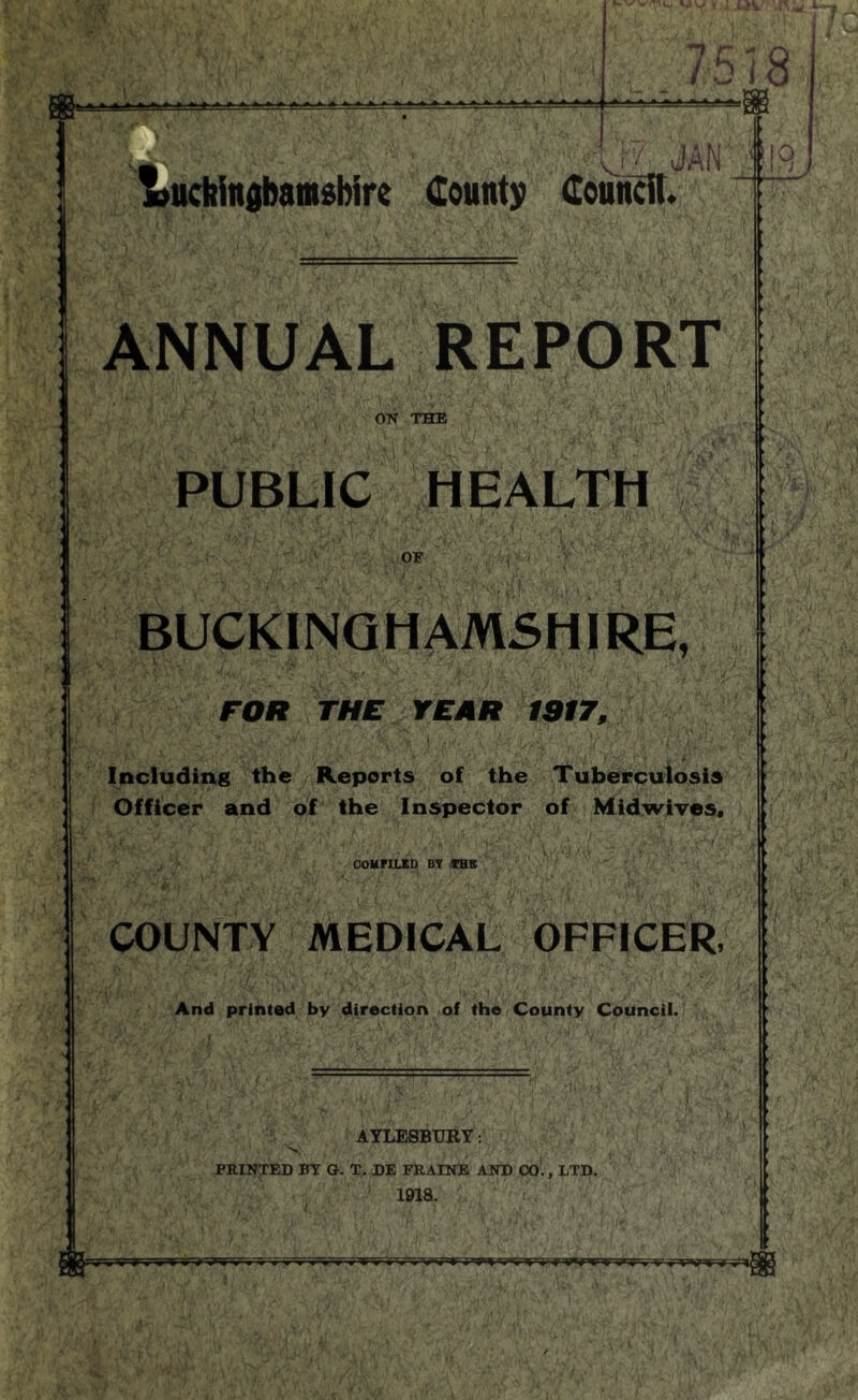 518 > A AA AAA. uchiitgbamsbire (County Council. U JAN 119) ANNUAL REPORT ON THE PUBLIC HEALTH ■K. OF BUCKING HAMSHI RE, FOR THE YEAR 1917, Including the Reports of the Tuberculosis Officer and of the Inspector of Midwives, COMPILES BY THE COUNTY MEDICAL OFFICER, And printed by direction of the County Council. AYLESBURY: 1918. . f l ■