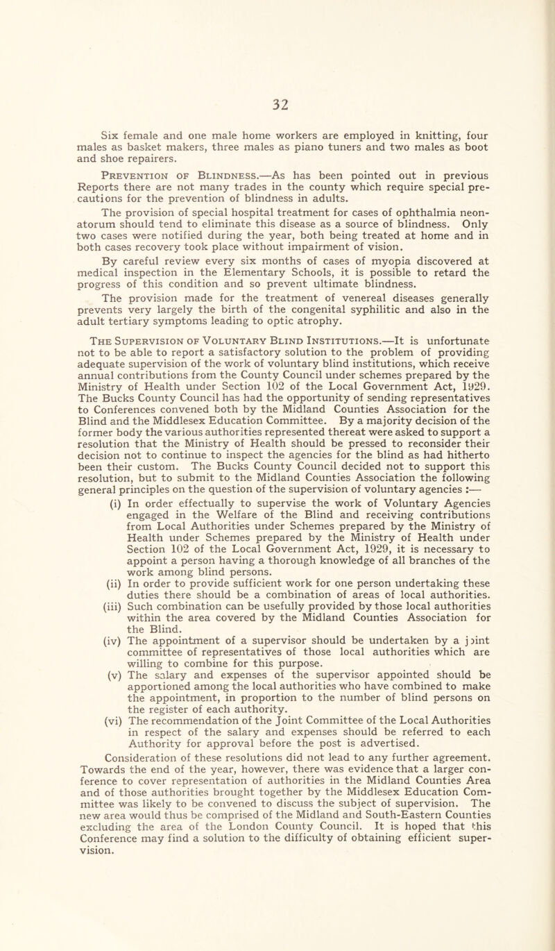 Six female and one male home workers are employed in knitting, four males as basket makers, three males as piano tuners and two males as boot and shoe repairers. Prevention of Blindness.—As has been pointed out in previous Reports there are not many trades in the county which require special pre- cautions for the prevention of blindness in adults. The provision of special hospital treatment for cases of ophthalmia neon- atorum should tend to eliminate this disease as a source of blindness. Only two cases were notified during the year, both being treated at home and in both cases recovery took place without impairment of vision. By careful review every six months of cases of myopia discovered at medical inspection in the Elementary Schools, it is possible to retard the progress of this condition and so prevent ultimate blindness. The provision made for the treatment of venereal diseases generally prevents very largely the birth of the congenital syphilitic and also in the adult tertiary symptoms leading to optic atrophy. The Supervision of Voluntary Blind Institutions.-—It is unfortunate not to be able to report a satisfactory solution to the problem of providing adequate supervision of the work of voluntary blind institutions, which receive annual contributions from the County Council under schemes prepared by the Ministry of Health under Section 102 of the Local Government Act, ly29. The Bucks County Council has had the opportunity of sending representatives to Conferences convened both by the Midland Counties Association for the Blind and the Middlesex Education Committee. By a majority decision of the former body the various authorities represented thereat were asked to support a resolution that the Ministry of Health should be pressed to reconsider their decision not to continue to inspect the agencies for the blind as had hitherto been their custom. The Bucks County Council decided not to support this resolution, but to submit to the Midland Counties Association the following general principles on the question of the supervision of voluntary agencies :— (i) In order effectually to supervise the work of Voluntary Agencies engaged in the Welfare of the Blind and receiving contributions from Local Authorities under Schemes prepared by the Ministry of Health under Schemes prepared by the Ministry of Health under Section 102 of the Local Government Act, 1929, it is necessary to appoint a person having a thorough knowledge of all branches of the work among blind persons. (ii) In order to provide sufficient work for one person undertaking these duties there should be a combination of areas of local authorities. (iii) Such combination can be usefully provided by those local authorities within the area covered by the Midland Counties Association for the Blind. (iv) The appointment of a supervisor should be undertaken by a j Dint committee of representatives of those local authorities which are willing to combine for this purpose. (v) The salary and expenses of the supervisor appointed should be apportioned among the local authorities who have combined to make the appointment, in proportion to the number of blind persons on the register of each authority. (vi) The recommendation of the Joint Committee of the Local Authorities in respect of the salary and expenses should be referred to each Authority for approval before the post is advertised. Consideration of these resolutions did not lead to any further agreement. Towards the end of the year, however, there was evidence that a larger con- ference to cover representation of authorities in the Midland Counties Area and of those authorities brought together by the Middlesex Education Com- mittee was likely to be convened to discuss the subject of supervision. The new area would thus be comprised of the Midland and South-Eastern Counties excluding the area of the London County Council. It is hoped that this Conference may find a solution to the difficulty of obtaining efficient super- vision.