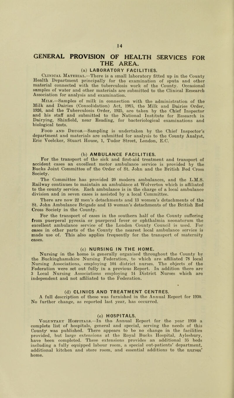 GENERAL PROVISION OF HEALTH SERVICES FOR THE AREA. (a) LABORATORY FACILITIES. Clinical Material.—There is a small laboratory fitted up in the County Health Department principally for the examination of sputa and other material connected with the tuberculosis work of the County. Occasional samples of water and other materials are submitted to the Clinical Kesearch Association for analysis and examination. Milk.—Samples of milk in connection with the administration of the Milk and Dairies (Consolidation) Act, 1915, the Milk and Dairies Order, 1926, and the Tuberculosis Order, 1925, are taken by the Chief Inspector and his staff and submitted to ihe National Institute for Eesearch in Dairying, Shinfield, near Reading, for bacteriological examinations and biological tests. Food and Drugs.—Sampling is undertaken by the Chief Inspector’s department and materials are submitted for analysis to the County Analyst, Eric Voelcker, Stuart House, 1, Tudor Street, London, E.C. (b) AMBULANCE FACILITIES. For the transport of the sick and first-aid treatment and transport of accident cases an excellent motor ambulance service is provided by the Bucks Joint Committee of the Order of St. John and the British Red Cross Society. The Committee has provided 20 modern ambulances, and the L.M.S. Railway continues to maintain an ambulance at Wolverton which is affiliated to the county service. Each ambulance is in the charge of a local ambulance division and in seven cases is assisted by a local Committee. There are now 22 men’s detachments and 13 women’s detachments of the St. John Ambulance Brigade and 13 woman’s detachments of the British Red Cross Society in the County. For the transport of cases in the southern half of the County suffering from puerperal pyrexia or puerperal fever or ophthalmia neonatorum the excellent ambulance service of the London County Council is used. For cases in other parts of the County the nearest local ambulance service is made use of. This also applies frequently for the transport of maternity cases. (c) NURSING IN THE HOME. Nursing in the home is generally organised throughout the County by the Buckinghamshire Nursing Federation, to which are affiliated 78 local Nursing Associations, employing 101 district nurses. The objects of the Federation were set out fully in a previous Report. In addition there are 3 Local Nursing Associations employing 11 District Nurses which are independent and not affiliated to the Federation. (d) CLINICS AND TREATMENT CENTRES. A full description of these was furnished in the Annual Report for 1930. No further change, as reported last year, has occurred. (e) HOSPITALS. Voluntary Hospitals.—In the Annual Report for the year 1930 a complete list of hospitals, general and special, serving the needs of this County was published. There appears to be no change in the facilities provided, but largo extensions at the Royal Bucks Hospital, Aylesbury, have been completed. These extensions provides an additional 35 beds including a fully equipped labour room, a special out-patients’ department, additional kitchen and store room, and essential additions to the nurses’ home.