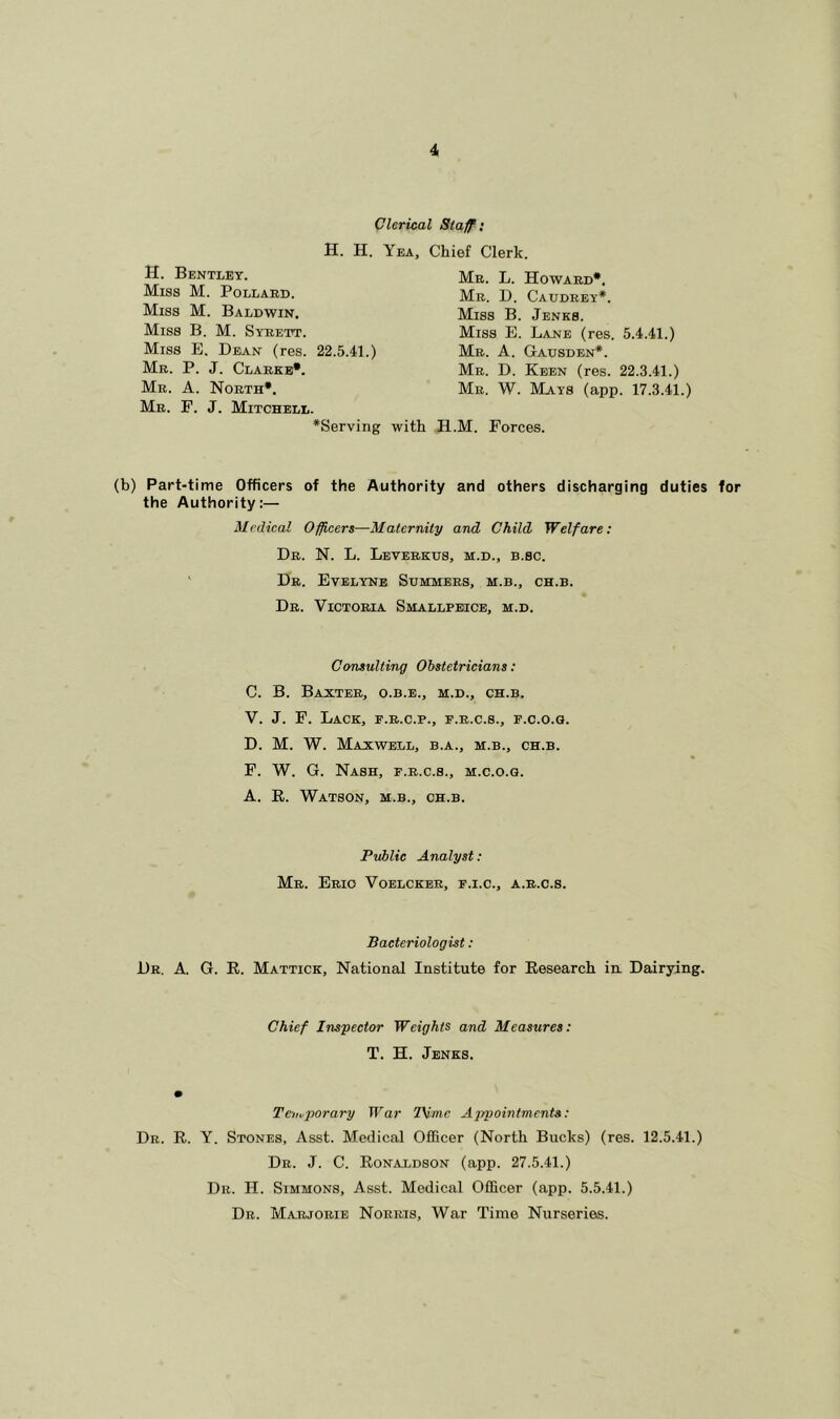 Clerical Staff: H. H. Yea H. Bentley. Miss M. Pollard. Miss M. Baldwin. Miss B. M. Syrett. Miss E. Dean (res. 22.5.41.) Mr. P. J. Clarke*. Mr. A. North*. Mr. F. J. Mitchell. *Serving wit Chief Clerk. Mr. L. Howard*. Mr. D. Caudrey*. Miss B. Jenks. Miss E. Lane (res. 5.4.41.) Mr. A. Gausden*. Mr. D. Keen (res. 22.3.41.) Mr. W. Mays (app. 17.3.41.) H.M. Forces. (b) Part-time Officers of the Authority and others discharging duties for the Authority:— Medical Officers—Maternity and Child Welfare: Dr. N. L. Leverktjs, m.d., b.sc. Dr. Evelyns Summers, m.b., ch.b. Dr. Victoria Smallpeice, m.d. Consulting Obstetricians: C. B. Baxter, o.b.e., m.d., ch.b. V. J. F. Lack, p.r.c.p., p.r.c.s., f.c.o.q. D. M. W. Maxwell, b.a., m.b., ch.b. F. W. G. Nash, f.r.c.s., m.c.o.g. A. R. Watson, m.b., ch.b. Public Analyst: Mr. Erio Voelcker, f.i.c., a.r.c.s. Bacteriologist : Dr. A. G. R. Mattick, National Institute for Research in Dairying. Chief Inspector Weights and Measures: T. H. Jenks. Temporary War Time Appointments: Dr. R. Y. Stones, Asst. Medical Officer (North Bucks) (res. 12.5.41.) Dr. J. C. Ronaldson (app. 27.5.41.) Dr. H. Simmons, Asst. Medical Officer (app. 5.5.41.) Dr. Marjorie Norris, War Time Nurseries.