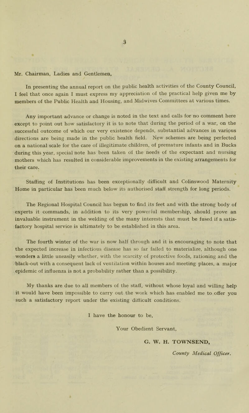 Mr. Chairman, Ladies and Gentlemen, In presenting the annual report on the public health activities of the County Council, I feel that once again I must express my appreciation of the practical help given me by members of the Public Health and Housing, and Midwives Committees at various times. Any important advance or change is noted in the text and calls for no comment here except to point out how satisfactory it is to note that during the period of a war, on the successful outcome of which our very existence depends, substantial advances in various directions are being made in the public health field. New schemes are being perfected on a national scale for the care of illegitimate children, of premature infants and in Bucks during this year, special note has been taken of the needs of the expectant and nursing mothers which has resulted in considerable improvements in the existing arrangements for their care. Staffing of Institutions has been exceptionally difficult and Colinswood Maternity Home in particular has been much below its authorised staff strength for long periods. The Regional Hospital Council has begun to find its feet and with the strong body of experts it commands, in addition to its very powerful membership, should prove an invaluable instrument in the welding of the many interests that must be fused if a satis- factory hospital service is ultimately to be established in this area. The fourth winter of the war is now half through and it is encouraging to note that the expected increase in infectious disease has so far failed to materialize, although one wonders a little uneasily whether, with the scarcity of protective foods, rationing and the black-out with a consequent lack of ventilation within houses and meeting places, a major epidemic of influenza is not a probability rather than a possibihty. My thanks are due to all members of the staff, without whose loyal and willing help it would have been impossible to carry out the work which has enabled me to offer you such a satisfactory report under the existing difficult conditions. I have the honour to be. Your Obedient Servant, G. W. H. TOWNSEND, County Medical Officer.