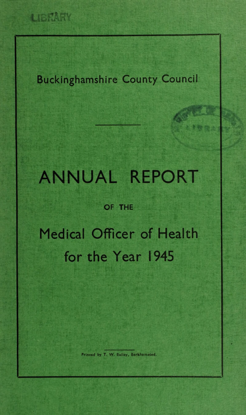 Buckinghamshire County Council ANNUAL REPORT OF THE Medical OflFicer of Health for the Year 1945 Print«d by T. W. Bailey, Berkhamsted.