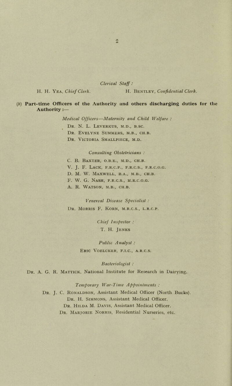 Clerical Staff: H. H. Yea, Chief Clerk. H. Bentley, Confidential Clerk. [b] Part-time Officers of the Authority and others discharging duties for the Authority :— Medical Officers—Maternity and Child Welfare : Dr. N. L. Leverkus, m.d., b.sc. Dr. Evelyne Summers, m.b., ch.b. Dr. Victoria Smallpiece, m.d. Consulting Obstetricians : C. B. Baxter, o.b.e., m.d., ch.b. V. J. F. Lack, f.r.c.p., f.r.c.s., f.r.c.o.g. D. M. W. Maxwell, b.a., m.b., ch.b. F. W. G. Nash, f.r.c.s., m.r.c.o.g. A. R. Watson, m.b., ch.b. Venereal Disease Specialist : Dr. Morris F. Korn, m.r.c.s., l.r.c.p. Chief Inspector : T. H. Jenks Public Analyst : Eric Voelcker, f.i.c., a.r.c.s. Bacteriologist : Dr. a. G. R. Mattick, National Institute for Research in Dairying. Temporary War-Time Appointments : Dr. J. C. Ronaldson, Assistant Medical Officer (North Bucks). Dr. H. Simmons, Assistant Medical Officer. Dr. Hilda M. Davis, Assistant Medical Officer. Dr. Marjorie Norris, Residential Nurseries, etc.