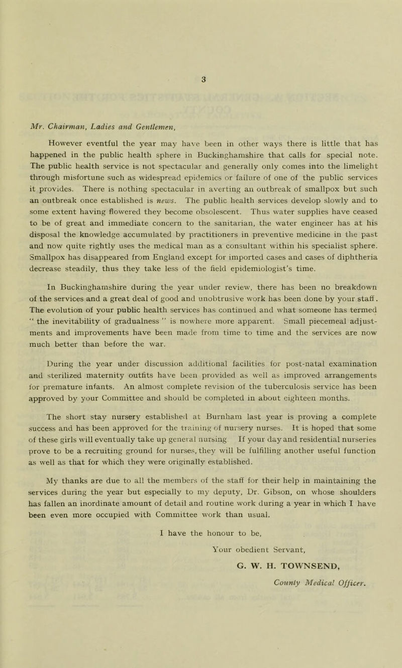Mr. Chairman, Ladies and Gentlemen, However eventful the year may have been in other ways there is little that has happened in the public health sphere in Buckinghamshire that calls for special note. The public health service is not spectacular and generally only comes into the limelight through misfortune such as widespread epidemics or failure of one of the public services it provides. There is nothing .spectacular in averting an outbreak of smallpox but such an outbreak once established is news. The public health services develop slowly and to some extent having flowered they become obsolescent. Thus water supplies have ceased to be of great and immediate concern to the sanitarian, the water engineer has at his disposal the knowledge accumulated by practitioners in preventive medicine in the past and now quite rightly uses the medical man as a consultant within his specialist sphere. Smallpox has disappeared from England except for imported cases and cases of diphtheria decrease steadily, thus they take less of the held epidemiologist’s time. In Buckinghamshire during the year under review, there has been no breakdown of the services and a great deal of good and unobtrusive work has been done by your staff. The evolution of your public health services has continued and what someone has termed  the inevitability of gradualness ” is nowhere more apparent. Small piecemeal adjust- ments and improvements have been made from time to time and the services are now much better than before the war. During the year under discussion additional facilities for post-natal examination and sterilized maternity outfits have been provided as well as improved arrangements for premature infants. An almost complete revision of the tuberculosis service has been approved by your Committee and should be completed in about ei.ghteen months. The short stay nursery established at Burnham last year is proving a complete success and has been approved for the training of nursery nurses. It is hoped that some of these girls will eventually take up general nursing If your day and residential nurseries prove to be a recruiting ground for nurses, they will be fulfilling another useful function as well as that for which they were originally established. My thanks are due to all the members of the staff for their help in maintaining the services during the year but especially to my deputy. Dr. Gibson, on whose shoulders has fallen an inordinate amount of detail and routine work during a year in which I have been even more occupied with Committee work than usual. 1 have the honour to be. Your obedient Servant, G. W. H. TOWNSEND, County Medical Officer.