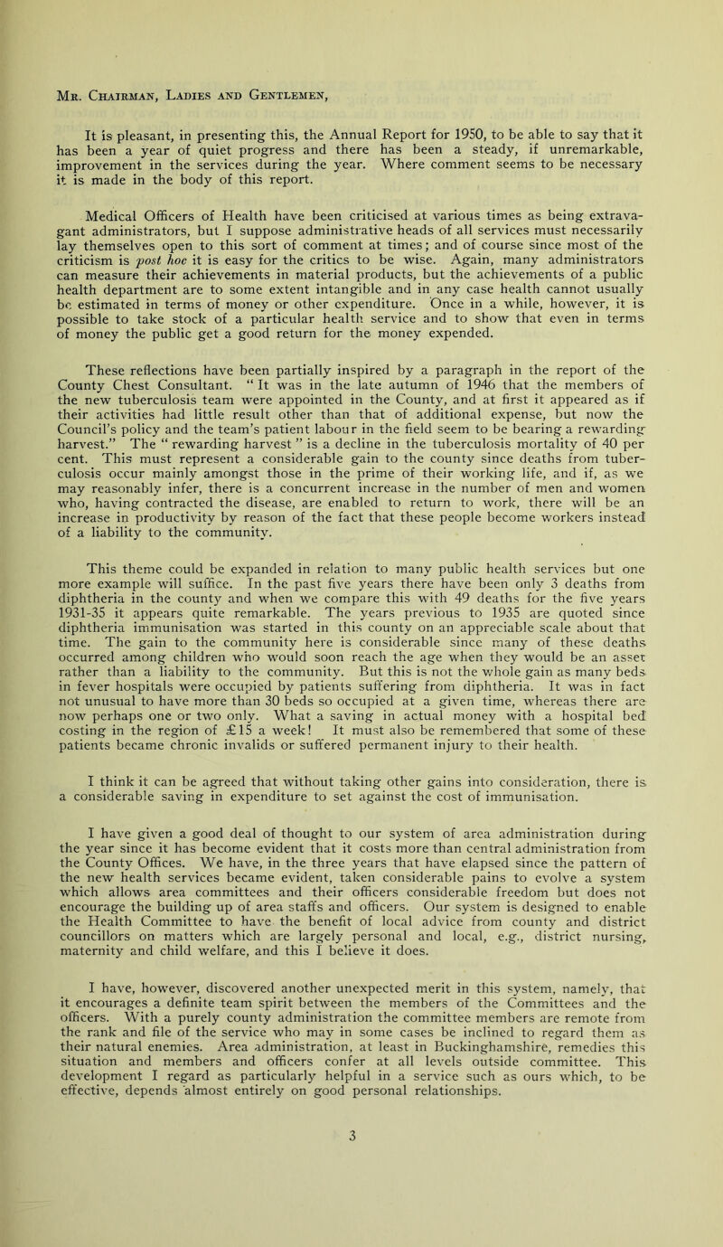 Mr. Chairman, Ladies and Gentlemen, It is pleasant, in presenting this, the Annual Report for 1950, to be able to say that it has been a year of quiet progress and there has been a steady, if unremarkable, improvement in the services during the year. Where comment seems to be necessary it is made in the body of this report. Medical Officers of Health have been criticised at various times as being extrava- gant administrators, but I suppose administrative heads of all services must necessarily lay themselves open to this sort of comment at times; and of course since most of the criticism is post hoc it is easy for the critics to be wise. Again, many administrators can measure their achievements in material products, but the achievements of a public health department are to some extent intangible and in any case health cannot usually be estimated in terms of money or other expenditure. Once in a while, however, it is possible to take stock of a particular health service and to show that even in terms of money the public get a good return for the money expended. These reflections have been partially inspired by a paragraph in the report of the County Chest Consultant. “ It was in the late autumn of 1946 that the members of the new tuberculosis team were appointed in the County, and at first it appeared as if their activities had little result other than that of additional expense, but now the Council’s policy and the team’s patient labour in the field seem to be bearing a rewarding harvest.” The “ rewarding harvest ” is a decline in the tuberculosis mortality of 40 per cent. This must represent a considerable gain to the county since deaths from tuber- culosis occur mainly amongst those in the prime of their working life, and if, as we may reasonably infer, there is a concurrent increase in the number of men and women who, having contracted the disease, are enabled to return to work, there will be an increase in productivity by reason of the fact that these people become workers instead of a liability to the community. This theme could be expanded in relation to many public health services but one more example will suffice. In the past five years there have been only 3 deaths from diphtheria in the county and when we compare this with 49 deaths for the five years 1931-35 it appears quite remarkable. The years previous to 1935 are quoted since diphtheria immunisation was started in this county on an appreciable scale about that time. The gain to the community here is considerable since many of these deaths occurred among children who would soon reach the age when they would be an asset rather than a liability to the community. But this is not the v/hole gain as many beds, in fever hospitals were occupied by patients suffering from diphtheria. It was in fact not unusual to have more than 30 beds so occupied at a given time, whereas there are noAV perhaps one or two only. What a saving in actual money with a hospital bed costing in the region of £15 a week! It must also be remembered that some of these patients became chronic invalids or suffered permanent injury to their health. I think it can be agreed that without taking other gains into consideration, there is a considerable saving in expenditure to set against the cost of immunisation. I have given a good deal of thought to our system of area administration during the year since it has become evident that it costs more than central administration from the County Offices. We have, in the three years that have elapsed since the pattern of the new health services became evident, taken considerable pains to evolve a system which allows area committees and their officers considerable freedom but does not encourage the building up of area staff's and officers. Our system is designed to enable the Health Committee to have the benefit of local advice from county and district councillors on matters which are largely personal and local, e.g., district nursing, maternity and child welfare, and this I believe it does. I have, however, discovered another unexpected merit in this system, namely, that it encourages a definite team spirit between the members of the Committees and the officers. With a purely county administration the committee members are remote from the rank and file of the service who may in some cases be inclined to regard them as their natural enemies. Area administration, at least in Buckinghamshire, remedies this situation and members and officers confer at all levels outside committee. This development I regard as particularly helpful in a service such as ours wffiich, to be eff'ective, depends almost entirely on good personal relationships.