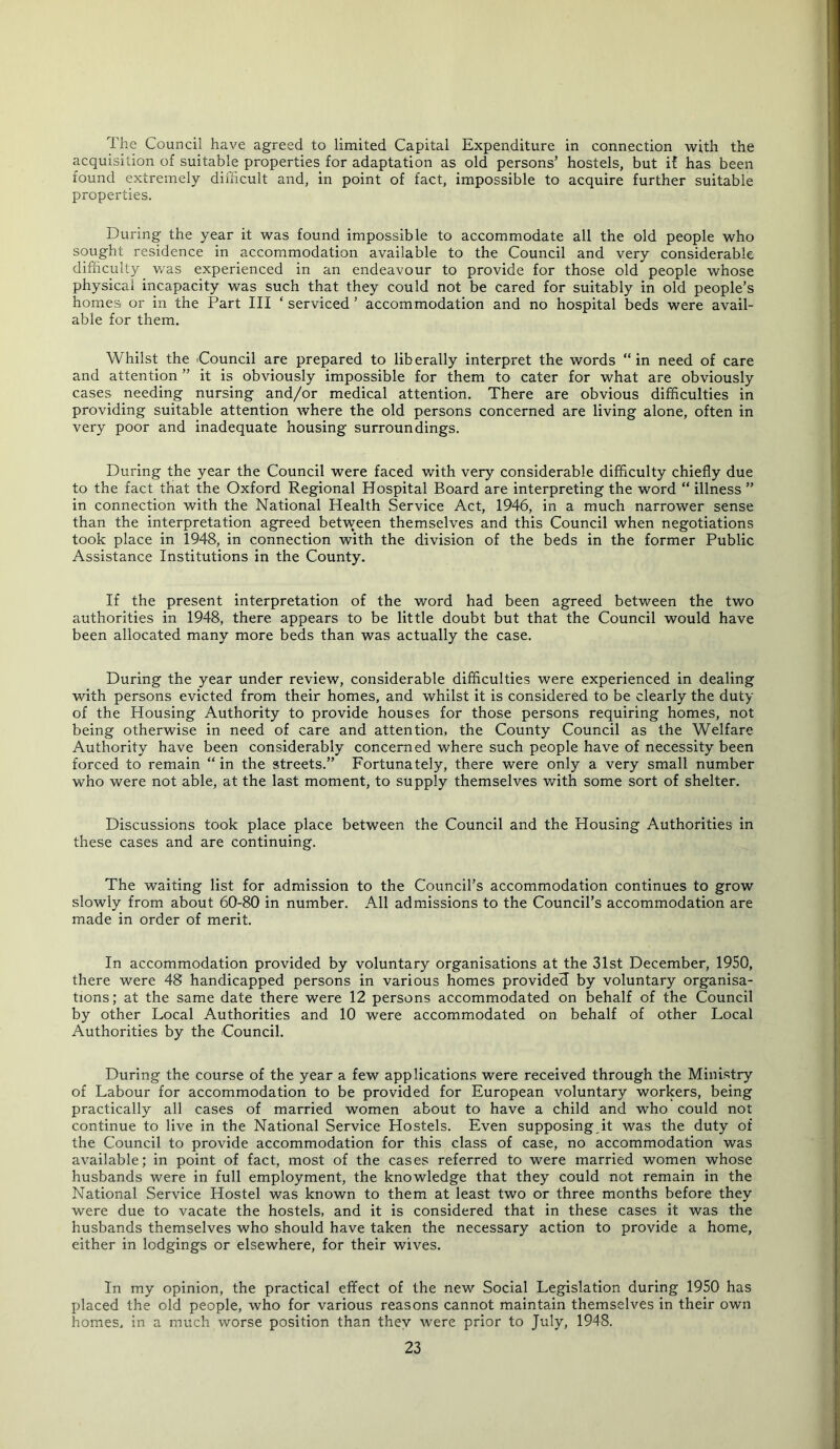 The Council have agreed to limited Capital Expenditure in connection with the acquisition of suitable properties for adaptation as old persons’ hostels, but if has been found extremely difficult and, in point of fact, impossible to acquire further suitable properties. During the year it was found impossible to accommodate all the old people who sought residence in accommodation available to the Council and very considerable difficulty was experienced in an endeavour to provide for those old people whose physical incapacity was such that they could not be cared for suitably in old people’s homes or in the Part III ‘ serviced ’ accommodation and no hospital beds were avail- able for them. Whilst the iCouncil are prepared to liberally interpret the words “ in need of care and attention ” it is obviously impossible for them to cater for what are obviously cases needing nursing and/or medical attention. There are obvious difficulties in providing suitable attention where the old persons concerned are living alone, often in very poor and inadequate housing surroundings. During the year the Council were faced with very considerable difficulty chiefly due to the fact that the Oxford Regional Hospital Board are interpreting the word “ illness ” in connection with the National Health Service Act, 1946, in a much narrower sense than the interpretation agreed between themselves and this Council when negotiations took place in 1948, in connection with the division of the beds in the former Public Assistance Institutions in the County. If the present interpretation of the word had been agreed between the two authorities in 1948, there appears to be little doubt but that the Council would have been allocated many more beds than was actually the case. During the year under review, considerable difficulties were experienced in dealing with persons evicted from their homes, and whilst it is considered to be clearly the duty of the Housing Authority to provide houses for those persons requiring homes, not being otherwise in need of care and attention, the County Council as the Welfare Authority have been considerably concerned where such people have of necessity been forced to remain “ in the streets.” Fortunately, there were only a very small number who were not able, at the last moment, to supply themselves with some sort of shelter. Discussions took place place between the Council and the Housing Authorities in these cases and are continuing. The waiting list for admission to the Council’s accommodation continues to grow slowly from about 60-80 in number. All admissions to the Council’s accommodation are made in order of merit. In accommodation provided by voluntary organisations at the 31st December, 1950, there were 48 handicapped persons in various homes providefl^ by voluntary organisa- tions; at the same date there were 12 persons accommodated on behalf of the Council by other Local Authorities and 10 were accommodated on behalf of other Local Authorities by the Council. During the course of the year a few applications were received through the Ministry of Labour for accommodation to be provided for European voluntary workers, being practically all cases of married women about to have a child and who could not continue to live in the National Service Hostels. Even supposing it was the duty of the Council to provide accommodation for this class of case, no accommodation was available; in point of fact, most of the cases referred to were married women whose husbands were in full employment, the knowledge that they could not remain in the National Service Hostel was known to them at least two or three months before they were due to vacate the hostels, and it is considered that in these cases it was the husbands themselves who should have taken the necessary action to provide a home, either in lodgings or elsewhere, for their wives. In my opinion, the practical effect of the new Social Legislation during 1950 has placed the old people, who for various reasons cannot maintain themselves in their own homes, in a much worse position than they were prior to July, 1948.