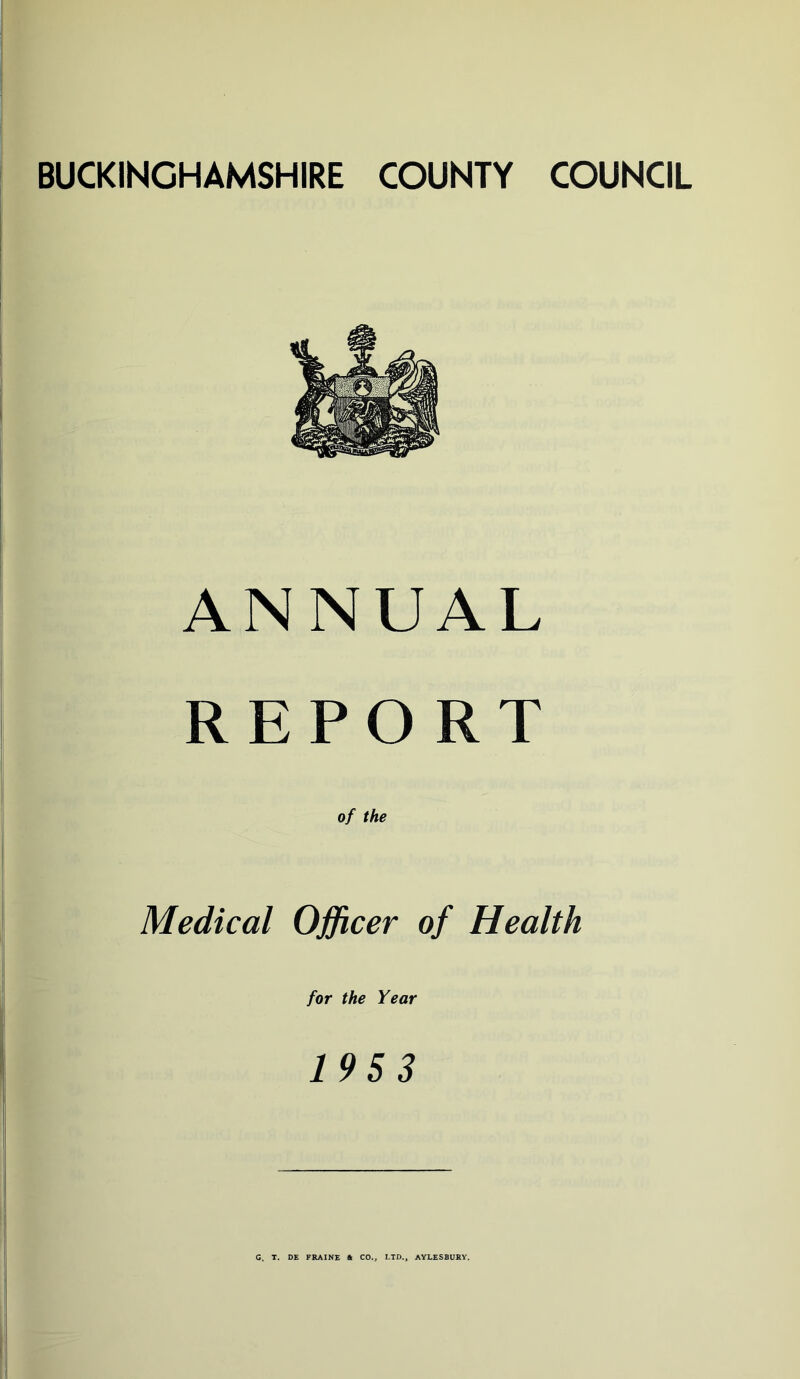 BUCKINGHAMSHIRE COUNTY COUNCIL ANNUAL REPORT Medical Officer of Health for the Year 195 3 C. T. DE FRAINE ft CO., LTD., AYLESBURY.