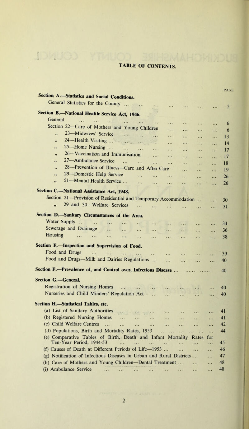 TABLE OF CONTENTS. Section A.—Statistics and Social Conditions. General Statistics for the County Section B.—National Health Service Act, 1946. General Section 22—Care of Mothers and Young Children .. 23—Midwives’ Service » 24—Health Visiting ... » 25—Home Nursing ... „ 26—Vaccination and Immunisation .. 27—Ambulance Service „ 28—Prevention of Illness—Care and After-Care „ 29—Domestic Help Service » 51—Mental Health Service ... Section C.—National Assistance Act, 1948. Section 21 Provision of Residential and Temporary Accommodation „ 29 and 30—Welfare Services Section D.—Sanitary Circumstances of the Area. Water Supply Sewerage and Drainage Housing Section E.—Inspection and Supervision of Food. Food and Drugs Food and Drugs—Milk and Dairies Regulations Section F.—Prevalence of, and Control over. Infectious Disease PAGE 5 6 6 13 14 17 17 18 19 26 26 30 31 34 36 38 39 40 40 Section G.—General. Registration of Nursing Homes 40 Nurseries and Child Minders’ Regulation Act 40 Section H.—Statistical Tables, etc. (a) List of Sanitary Authorities 41 (b) Registered Nursing Homes 41 (c) Child Welfare Centres 42 (d) Populations, Birth and Mortality Rates, 1953 44 (e) Comparative Tables of Birth, Death and Infant Mortality Rates for Ten-Year Period, 1944-53 45 (f) Causes of Death at Different Periods of Life—1953 46 (g) Notification of Infectious Diseases in Urban and Rural Districts 47 (h) Care of Mothers and Young Children—Dental Treatment 48 (i) Ambulance Service 48