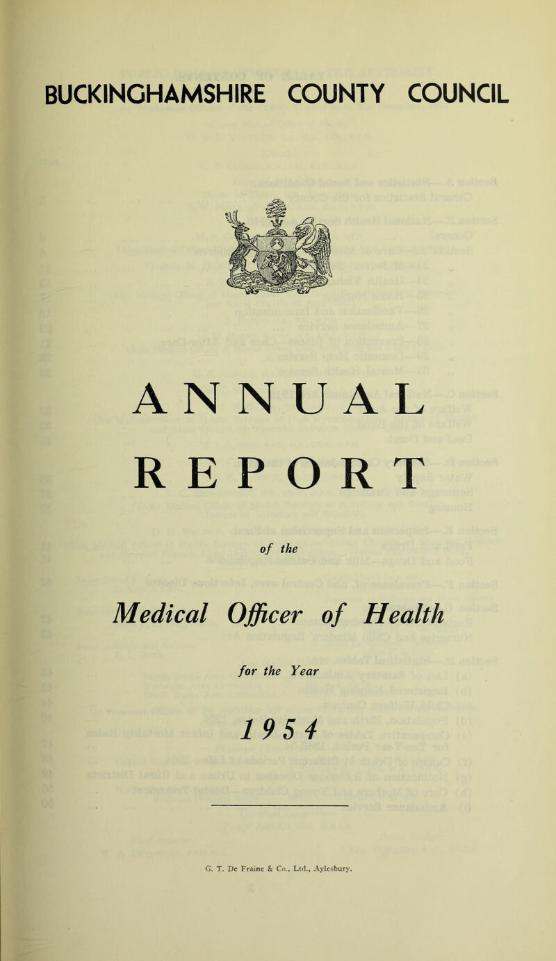 BUCKINGHAMSHIRE COUNTY COUNCIL ANNUAL REPORT of the Medical Officer of Health for the Year 195 4 G. T. De Fraine & Co., Ltd., Aylesbury.