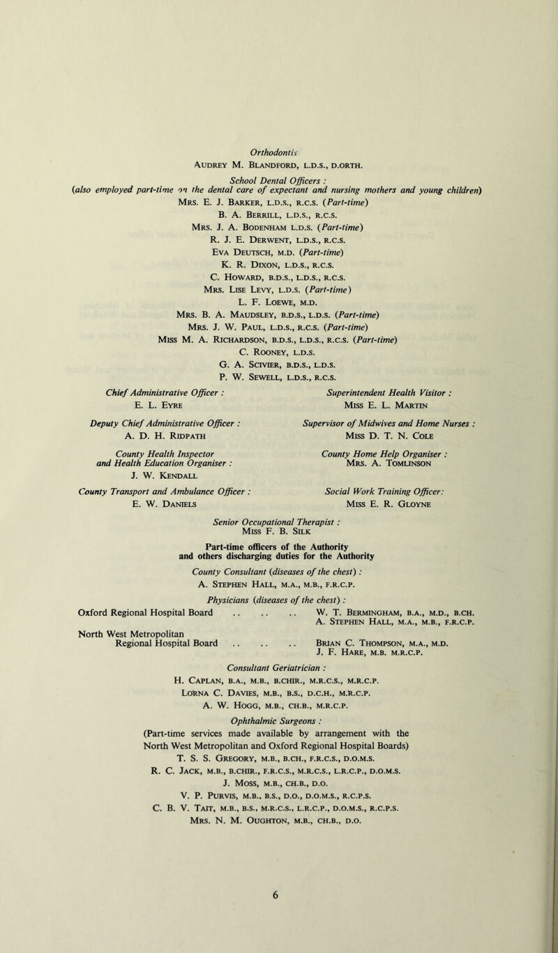 Orthodontia Audrey M. Blandford, l.d.s., d.orth. School Dental Officers : (also employed part-time on the dental care of expectant and nursing mothers and young children) Mrs. E. J. Barker, l.d.s., r.c.s. (Part-time) B. A. Berrill, l.d.s., r.c.s. Mrs. J. a. Bodenham l.d.s. (Part-time) R. J. E. Derwent, l.d.s., r.c.s. Eva Deutsch, m.d. (Part-time) K. R. Dixon, l.d.s., r.c.s. C. Howard, b.d.s., l.d.s., r.c.s. Mrs. Lise Levy, l.d.s. (Part-time) L. F. Loewe, m.d. Mrs. B. a. Maudsley, b.d.s., l.d.s. (Part-time) Mrs. j. W. Paul, l.d.s., r.c.s. (Part-time) Miss M. A. Richardson, b.d.s., l.d.s., r.c.s. (Part-time) C. Rooney, l.d.s. G. A. ScrviER, B.D.S., l.d.s. P. W. Sewell, l.d.s., r.c.s. Chief Administrative Officer : Superintendent Health Visitor : E. L. Eyre Miss E. L. Martin Deputy Chief Administrative Officer : A. D. H. Ridpath Supervisor of Midwives and Home Nurses : Miss D. T. N. Cole County Health Inspector and Health Education Organiser : J. W. Kendall County Transport and Ambulance Officer : E. W. Daniels County Home Help Organiser : Mrs. a. Tomlinson Social Work Training Officer: Miss E. R. Gloyne Senior Occupational Therapist: Miss F. B. Silk Part-time officers of the Authority and others discharging duties for the Authority County Consultant (diseases of the chest): A. Stephen Hall, m.a., m.b., f.r.c.p. Physicians (diseases of the chest): Oxford Regional Hospital Board North West Metropolitan Regional Hospital Board W. T. BERMINGHAM, B.A., M.D., B.CH. A. Stephen Hall, m.a., m.b., f.r.c.p. Brian C. Thompson, m.a., m.d. J. F. Hare, m.b. m.r.c.p. Consultant Geriatrician : H. CaPLAN, B.A., M.B., B.CHIR., M.R.C.S., M.R.C.P. Lorna C. Davies, m.b., b.s., d.c.h., m.r.c.p. A. W. Hogg, m.b., ch.b., m.r.c.p. Ophthalmic Surgeons : (Part-time services made available by arrangement with the North West Metropolitan and Oxford Regional Hospital Boards) T. S. S. Gregory, m.b., b.ch., f.r.c.s., d.o.m.s. R. C. Jack, m.b., b.chir., f.r.c.s., m.r.c.s., l.r.c.p., d.o.m.s. J. Moss, M.B., ch.b., d.o. V. P. Purvis, m.b., b.s., d.o., d.o.m.s., r.c.p.s. C. B. V. TAIT, m.b., b.s., M.R.C.S., L.R.C.P., D.O.M.S., R.C.P.S. Mrs. N. M. Oughton, m.b., ch.b., d.o.