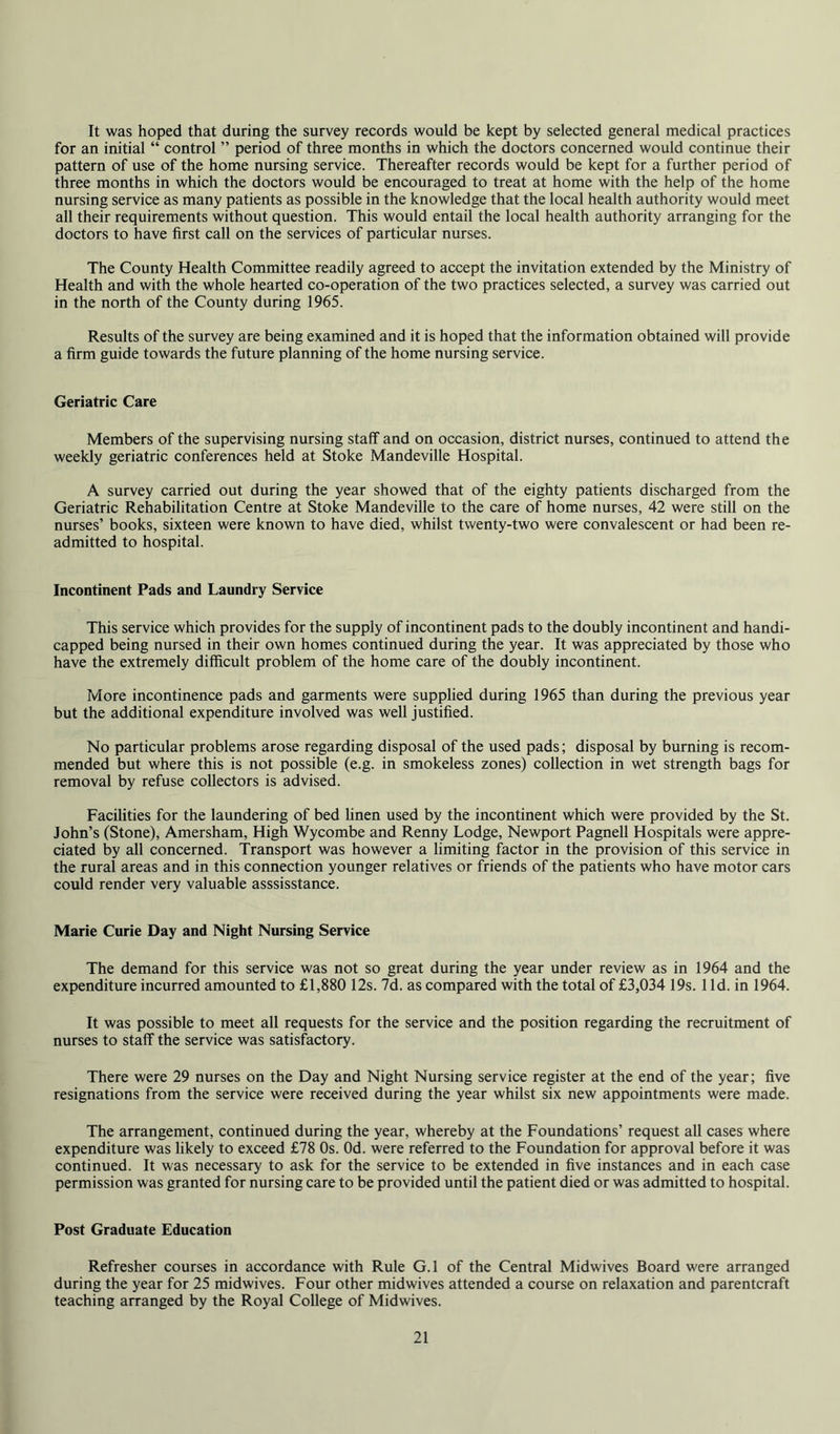 It was hoped that during the survey records would be kept by selected general medical practices for an initial “ control ” period of three months in which the doctors concerned would continue their pattern of use of the home nursing service. Thereafter records would be kept for a further period of three months in which the doctors would be encouraged to treat at home with the help of the home nursing service as many patients as possible in the knowledge that the local health authority would meet all their requirements without question. This would entail the local health authority arranging for the doctors to have first call on the services of particular nurses. The County Health Committee readily agreed to accept the invitation extended by the Ministry of Health and with the whole hearted co-operation of the two practices selected, a survey was carried out in the north of the County during 1965. Results of the survey are being examined and it is hoped that the information obtained will provide a firm guide towards the future planning of the home nursing service. Geriatric Care Members of the supervising nursing staff and on occasion, district nurses, continued to attend the weekly geriatric conferences held at Stoke Mandeville Hospital. A survey carried out during the year showed that of the eighty patients discharged from the Geriatric Rehabilitation Centre at Stoke Mandeville to the care of home nurses, 42 were still on the nurses’ books, sixteen were known to have died, whilst twenty-two were convalescent or had been re- admitted to hospital. Incontinent Pads and Laundry Service This service which provides for the supply of incontinent pads to the doubly incontinent and handi- capped being nursed in their own homes continued during the year. It was appreciated by those who have the extremely difficult problem of the home care of the doubly incontinent. More incontinence pads and garments were supplied during 1965 than during the previous year but the additional expenditure involved was well justified. No particular problems arose regarding disposal of the used pads; disposal by burning is recom- mended but where this is not possible (e.g. in smokeless zones) collection in wet strength bags for removal by refuse collectors is advised. Facilities for the laundering of bed hnen used by the incontinent which were provided by the St. John’s (Stone), Amersham, High Wycombe and Renny Lodge, Newport Pagnell Hospitals were appre- ciated by all concerned. Transport was however a limiting factor in the provision of this service in the rural areas and in this connection younger relatives or friends of the patients who have motor cars could render very valuable asssisstance. Marie Curie Day and Night Nursing Service The demand for this service was not so great during the year under review as in 1964 and the expenditure incurred amounted to £1,880 12s. 7d. as compared with the total of £3,034 19s. 1 Id. in 1964. It was possible to meet all requests for the service and the position regarding the recruitment of nurses to staff the service was satisfactory. There were 29 nurses on the Day and Night Nursing service register at the end of the year; five resignations from the service were received during the year whilst six new appointments were made. The arrangement, continued during the year, whereby at the Foundations’ request all cases where expenditure was likely to exceed £78 Os. Od. were referred to the Foundation for approval before it was continued. It was necessary to ask for the service to be extended in five instances and in each case permission was granted for nursing care to be provided until the patient died or was admitted to hospital. Post Graduate Education Refresher courses in accordance with Rule G.l of the Central Midwives Board were arranged during the year for 25 midwives. Four other midwives attended a course on relaxation and parentcraft teaching arranged by the Royal College of Midwives.