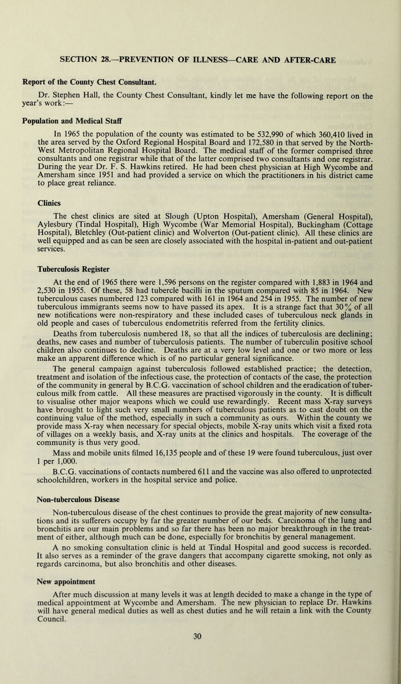 SECTION 28.—PREVENTION OF ILLNESS—CARE AND AFTER-CARE Report of the County Chest Consultant. Dr. Stephen Hall, the County Chest Consultant, kindly let me have the following report on the year’s work:— Population and Medical Staff In 1965 the population of the county was estimated to be 532,990 of which 360,410 lived in the area served by the Oxford Regional Hospital Board and 172,580 in that served by the North- West Metropolitan Regional Hospital Board. The medical staff of the former comprised three consultants and one registrar while that of the latter comprised two consultants and one registrar. During the year Dr. F. S. Hawkins retired. He had been chest physician at High Wycombe and Amersham since 1951 and had provided a service on which the practitioners in his district came to place great reliance. Climes The chest clinics are sited at Slough (Upton Hospital), Amersham (General Hospital), Aylesbury (Tindal Hospital), High Wycombe (War Memorial Hospital), Buckingham (Cottage Hospital), Bletchley (Out-patient clinic) and Wolverton (Out-patient clinic). All these clinics are well equipped and as can be seen are closely associated with the hospital in-patient and out-patient services. Tuberculosis Register At the end of 1965 there were 1,596 persons on the register compared with 1,883 in 1964 and 2,530 in 1955. Of these, 58 had tubercle bacilli in the sputum compared with 85 in 1964. New tuberculous cases numbered 123 compared with 161 in 1964 and 254 in 1955. The number of new tuberculous immigrants seems now to have passed its apex. It is a strange fact that 30 % of all new notifications were non-respiratory and these included cases of tuberculous neck glands in old people and cases of tuberculous endometritis referred from the fertility clinics. Deaths from tuberculosis numbered 18, so that all the indices of tuberculosis are declining; deaths, new cases and number of tuberculosis patients. The number of tuberculin positive school children also continues to decline. Deaths are at a very low level and one or two more or less make an apparent difference which is of no particular general significance. The general campaign against tuberculosis followed established practice; the detection, treatment and isolation of the infectious case, the protection of contacts of the case, the protection of the community in general by B.C.G. vaccination of school children and the eradication of tuber- culous milk from cattle. All these measures are practised vigorously in the county. It is difficult to visualise other major weapons which we could use rewardingly. Recent mass X-ray surveys have brought to light such very small numbers of tuberculous patients as to cast doubt on the continuing value of the method, especially in such a community as ours. Within the county we provide mass X-ray when necessary for special objects, mobile X-ray units which visit a fixed rota of villages on a weekly basis, and X-ray units at the clinics and hospitals. The coverage of the community is thus very good. Mass and mobile units filmed 16,135 people and of these 19 were found tuberculous, just over 1 per 1,000. B.C.G. vaccinations of contacts numbered 611 and the vaccine was also offered to unprotected schoolchildren, workers in the hospital service and police. Non-tuberculous Disease Non-tuberculous disease of the chest continues to provide the great majority of new consulta- tions and its sufferers occupy by far the greater number of our beds. Carcinoma of the lung and bronchitis are our main problems and so far there has been no major breakthrough in the treat- ment of either, although much can be done, especially for bronchitis by general management. A no smoking consultation clinic is held at Tindal Hospital and good success is recorded. It also serves as a reminder of the grave dangers that accompany cigarette smoking, not only as regards carcinoma, but also bronchitis and other diseases. New appointment After much discussion at many levels it was at length decided to make a change in the type of medical appointment at Wycombe and Amersham. The new physician to replace Dr. Hawkins will have general medical duties as well as chest duties and he will retain a link with the County Council.