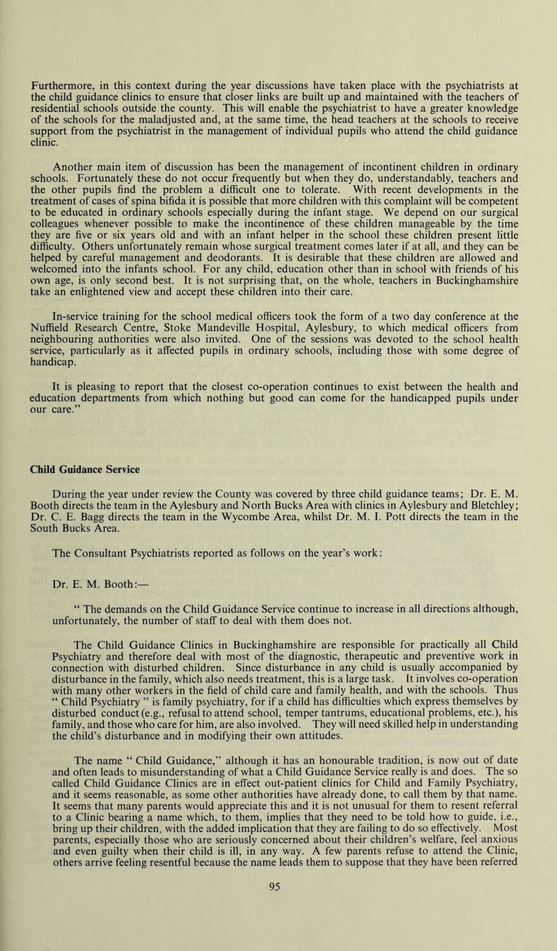 Furthermore, in this context during the year discussions have taken place with the psychiatrists at the child guidance clinics to ensure that closer links are built up and maintained with the teachers of residential schools outside the county. This will enable the psychiatrist to have a greater knowledge of the schools for the maladjusted and, at the same time, the head teachers at the schools to receive support from the psychiatrist in the management of individual pupils who attend the child guidance clinic. Another main item of discussion has been the management of incontinent children in ordinary schools. Fortunately these do not occur frequently but when they do, understandably, teachers and the other pupils find the problem a difficult one to tolerate. With recent developments in the treatment of cases of spina bifida it is possible that more children with this complaint will be competent to be educated in ordinary schools especially during the infant stage. We depend on our surgical colleagues whenever possible to make the incontinence of these children manageable by the time they are five or six years old and with an infant helper in the school these children present little difficulty. Others unfortunately remain whose surgical treatment comes later if at all, and they can be helped by careful management and deodorants. It is desirable that these children are allowed and welcomed into the infants school. For any child, education other than in school with friends of his own age, is only second best. It is not surprising that, on the whole, teachers in Buckinghamshire take an enlightened view and accept these children into their care. In-service training for the school medical officers took the form of a two day conference at the Nuffield Research Centre, Stoke Mandeville Hospital, Aylesbury, to which medical officers from neighbouring authorities were also invited. One of the sessions was devoted to the school health service, particularly as it affected pupils in ordinary schools, including those with some degree of handicap. It is pleasing to report that the closest co-operation continues to exist between the health and education departments from which nothing but good can come for the handicapped pupils under our care.” Child Guidance Service During the year under review the County was covered by three child guidance teams; Dr. E. M. Booth directs the team in the Aylesbury and North Bucks Area with clinics in Aylesbury and Bletchley; Dr. C. E. Bagg directs the team in the Wycombe Area, whilst Dr. M. I. Pott directs the team in the South Bucks Area. The Consultant Psychiatrists reported as follows on the year’s work: Dr. E. M. Booth:— “ The demands on the Child Guidance Service continue to increase in all directions although, unfortunately, the number of staff to deal with them does not. The Child Guidance Clinics in Buckinghamshire are responsible for practically all Child Psychiatry and therefore deal with most of the diagnostic, therapeutic and preventive work in connection with disturbed children. Since disturbance in any child is usually accompanied by disturbance in the family, which also needs treatment, this is a large task. It involves co-operation with many other workers in the field of child care and family health, and with the schools. Thus “ Child Psychiatry ” is family psychiatry, for if a child has difficulties which express themselves by disturbed conduct (e.g., refusal to attend school, temper tantrums, educational problems, etc.), his family, and those who care for him, are also involved. They will need skilled help in understanding the child’s disturbance and in modifying their own attitudes. The name “ Child Guidance,” although it has an honourable tradition, is now out of date and often leads to misunderstanding of what a Child Guidance Service really is and does. The so called Child Guidance Clinics are in effect out-patient clinics for Child and Family Psychiatry, and it seems reasonable, as some other authorities have already done, to call them by that name. It seems that many parents would appreciate this and it is not unusual for them to resent referral to a Clinic bearing a name which, to them, implies that they need to be told how to guide, i.e., bring up their children, with the added implication that they are failing to do so effectively. Most parents, especially those who are seriously concerned about their children’s welfare, feel anxious and even guilty when their child is ill, in any way. A few parents refuse to attend the Clinic, others arrive feeling resentful because the name leads them to suppose that they have been referred