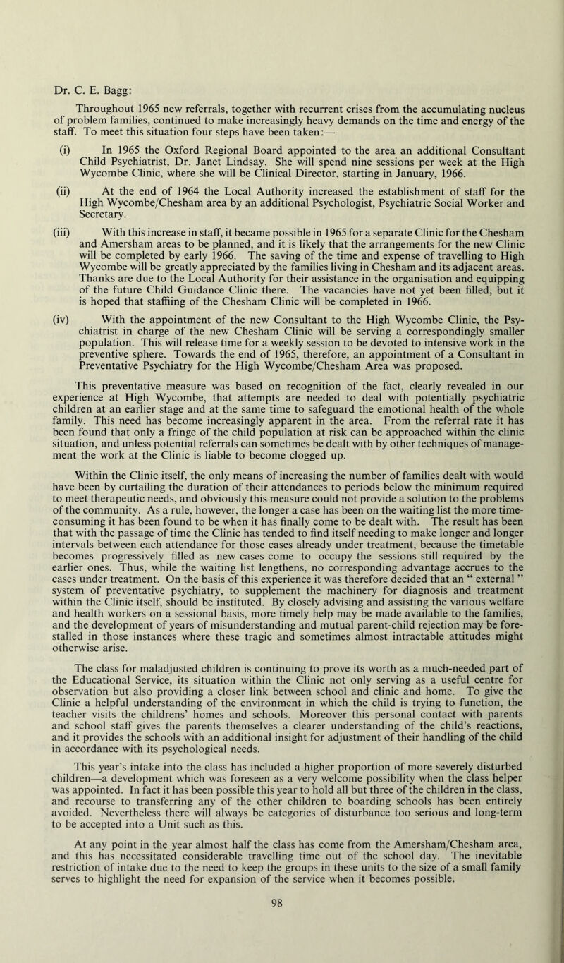 Dr. C. E. Bagg: Throughout 1965 new referrals, together with recurrent crises from the accumulating nucleus of problem families, continued to make increasingly heavy demands on the time and energy of the staff. To meet this situation four steps have been taken:— (i) In 1965 the Oxford Regional Board appointed to the area an additional Consultant Child Psychiatrist, Dr. Janet Lindsay. She will spend nine sessions per week at the High Wycombe Clinic, where she will be Clinical Director, starting in January, 1966. (ii) At the end of 1964 the Local Authority increased the establishment of staff for the High Wycombe/Chesham area by an additional Psychologist, Psychiatric Social Worker and Secretary. (iii) With this increase in staff, it became possible in 1965 for a separate Clinic for the Chesham and Amersham areas to be planned, and it is likely that the arrangements for the new Clinic will be completed by early 1966. The saving of the time and expense of travelling to High Wycombe will be greatly appreciated by the families living in Chesham and its adjacent areas. Thanks are due to the Local Authority for their assistance in the organisation and equipping of the future Child Guidance Clinic there. The vacancies have not yet been filled, but it is hoped that staffiing of the Chesham Clinic will be completed in 1966. (iv) With the appointment of the new Consultant to the High Wycombe Clinic, the Psy- chiatrist in charge of the new Chesham Clinic will be serving a correspondingly smaller population. This will release time for a weekly session to be devoted to intensive work in the preventive sphere. Towards the end of 1965, therefore, an appointment of a Consultant in Preventative Psychiatry for the High Wycombe/Chesham Area was proposed. This preventative measure was based on recognition of the fact, clearly revealed in our experience at High Wycombe, that attempts are needed to deal with potentially psychiatric children at an earlier stage and at the same time to safeguard the emotional health of the whole family. This need has become increasingly apparent in the area. From the referral rate it has been found that only a fringe of the child population at risk can be approached within the clinic situation, and unless potential referrals can sometimes be dealt with by other techniques of manage- ment the work at the Clinic is liable to become clogged up. Within the Clinic itself, the only means of increasing the number of families dealt with would have been by curtailing the duration of their attendances to periods below the minimum required to meet therapeutic needs, and obviously this measure could not provide a solution to the problems of the community. As a rule, however, the longer a case has been on the waiting list the more time- consuming it has been found to be when it has finally come to be dealt with. The result has been that with the passage of time the Clinic has tended to find itself needing to make longer and longer intervals between each attendance for those cases already under treatment, because the timetable becomes progressively filled as new cases come to occupy the sessions still required by the earlier ones. Thus, while the waiting list lengthens, no corresponding advantage accrues to the cases under treatment. On the basis of this experience it was therefore decided that an “ external ” system of preventative psychiatry, to supplement the machinery for diagnosis and treatment within the Clinic itself, should be instituted. By closely advising and assisting the various welfare and health workers on a sessional basis, more timely help may be made available to the families, and the development of years of misunderstanding and mutual parent-child rejection may be fore- stalled in those instances where these tragic and sometimes almost intractable attitudes might otherwise arise. The class for maladjusted children is continuing to prove its worth as a much-needed part of the Educational Service, its situation within the Clinic not only serving as a useful centre for observation but also providing a closer link between school and clinic and home. To give the Clinic a helpful understanding of the environment in which the child is trying to function, the teacher visits the childrens’ homes and schools. Moreover this personal contact with parents and school staff gives the parents themselves a clearer understanding of the child’s reactions, and it provides the schools with an additional insight for adjustment of their handling of the child in accordance with its psychological needs. This year’s intake into the class has included a higher proportion of more severely disturbed children—a development which was foreseen as a very welcome possibility when the class helper was appointed. In fact it has been possible this year to hold all but three of the children in the class, and recourse to transferring any of the other children to boarding schools has been entirely avoided. Nevertheless there will always be categories of disturbance too serious and long-term to be accepted into a Unit such as this. At any point in the year almost half the class has come from the Amersham/Chesham area, and this has necessitated considerable travelling time out of the school day. The inevitable restriction of intake due to the need to keep the groups in these units to the size of a small family serves to highlight the need for expansion of the service when it becomes possible.