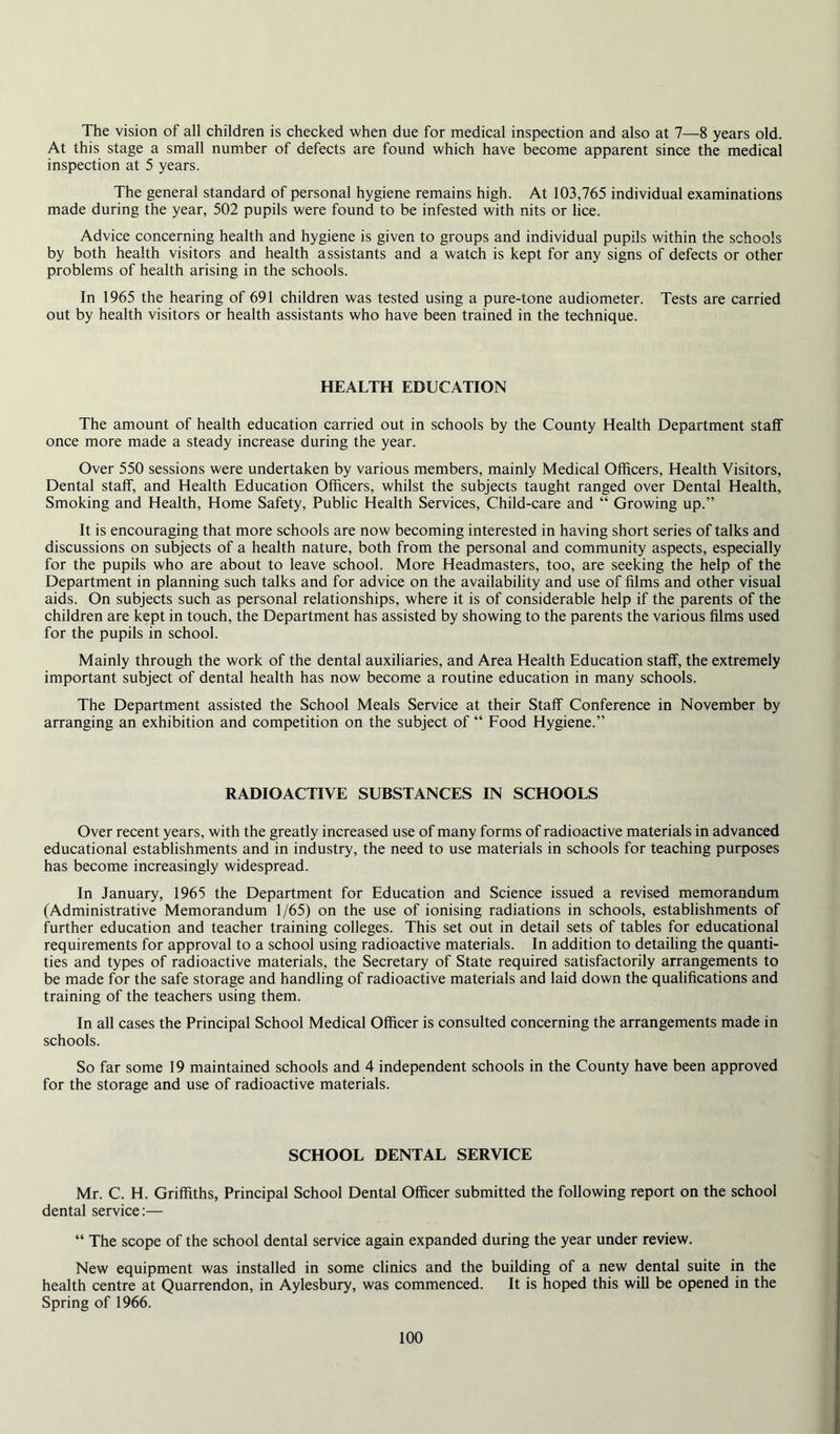 The vision of all children is checked when due for medical inspection and also at 7—8 years old. At this stage a small number of defects are found which have become apparent since the medical inspection at 5 years. The general standard of personal hygiene remains high. At 103,765 individual examinations made during the year, 502 pupils were found to be infested with nits or lice. Advice concerning health and hygiene is given to groups and individual pupils within the schools by both health visitors and health assistants and a watch is kept for any signs of defects or other problems of health arising in the schools. In 1965 the hearing of 691 children was tested using a pure-tone audiometer. Tests are carried out by health visitors or health assistants who have been trained in the technique. HEALTH EDUCATION The amount of health education carried out in schools by the County Health Department staff once more made a steady increase during the year. Over 550 sessions were undertaken by various members, mainly Medical Officers, Health Visitors, Dental staff, and Health Education Officers, whilst the subjects taught ranged over Dental Health, Smoking and Health, Home Safety, Public Health Services, Child-care and “ Growing up.” It is encouraging that more schools are now becoming interested in having short series of talks and discussions on subjects of a health nature, both from the personal and community aspects, especially for the pupils who are about to leave school. More Headmasters, too, are seeking the help of the Department in planning such talks and for advice on the availability and use of films and other visual aids. On subjects such as personal relationships, where it is of considerable help if the parents of the children are kept in touch, the Department has assisted by showing to the parents the various films used for the pupils in school. Mainly through the work of the dental auxiliaries, and Area Health Education staff, the extremely important subject of dental health has now become a routine education in many schools. The Department assisted the School Meals Service at their Staff Conference in November by arranging an exhibition and competition on the subject of “ Food Hygiene.” RADIOACTIVE SUBSTANCES IN SCHOOLS Over recent years, with the greatly increased use of many forms of radioactive materials in advanced educational establishments and in industry, the need to use materials in schools for teaching purposes has become increasingly widespread. In January, 1965 the Department for Education and Science issued a revised memorandum (Administrative Memorandum 1/65) on the use of ionising radiations in schools, establishments of further education and teacher training colleges. This set out in detail sets of tables for educational requirements for approval to a school using radioactive materials. In addition to detailing the quanti- ties and types of radioactive materials, the Secretary of State required satisfactorily arrangements to be made for the safe storage and handling of radioactive materials and laid down the qualifications and training of the teachers using them. In all cases the Principal School Medical Officer is consulted concerning the arrangements made in schools. So far some 19 maintained schools and 4 independent schools in the County have been approved for the storage and use of radioactive materials. SCHOOL DENTAL SERVICE Mr. C. H. Griffiths, Principal School Dental Officer submitted the following report on the school dental service;— “ The scope of the school dental service again expanded during the year under review. New equipment was installed in some clinics and the building of a new dental suite in the health centre at Quarrendon, in Aylesbury, was commenced. It is hoped this will be opened in the Spring of 1966.