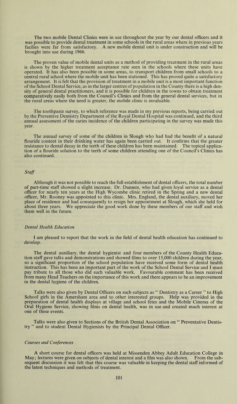 The two mobile Dental Clinics were in use throughout the year by our dental officers and it was possible to provide dental treatment in some schools in the rural areas where in previous years facilies were far from satisfactory. A new mobile dental unit is under construction and will be brought into use during 1966. The proven value of mobile dental units as a method of providing treatment in the rural areas is shown by the higher treatment acceptance rate seen in the schools where these units have operated. It has also been possible in some areas, to transport children from small schools to a central rural school where the mobile unit has been stationed. This has proved quite a satisfactory arrangement. It is felt that the provision of treatment in a mobile unit is a most important function of the School Dental Service, as in the larger centres of population in the County there is a high den- sity of general dental practitioners, and it is possible for children in the towns to obtain treatment comparatively easily both from the Council’s Clinics and from the general dental services, but in the rural areas where the need is greater, the mobile clinic is invaluable. The toothpaste survey, to which reference was made in my previous reports, being carried out by the Preventive Dentistry Department of the Royal Dental Hospital was continued, and the third annual assessment of the caries incidence of the children participating in the survey was made this year. The annual survey of some of the children in Slough who had had the benefit of a natural flouride content in their drinking water has again been carried out. It confirms that the greater resistance to dental decay in the teeth of these children has been maintained. The topical applica- tion of a flouride solution to the teeth of some children attending one of the Council’s Clinics has also continued. Staff Although it was not possible to reach the full establishment of dental officers, the total number of part-time staff showed a slight increase. Dr. Dannen, who had given loyal service as a dental officer for nearly ten years at the High Wycombe clinic retired in the Spring and a new dental officer, Mr. Rooney was appointed to this clinic. Mrs. England, the dental auxiliary, moved her place of residence and had consequently to resign her appointment at Slough, which she held for about three years. We appreciate the good work done by these members of our staff and wish them well in the future. Dental Health Education I am pleased to report that the work in the field of dental health education has continued to develop. The dental auxiliary, the dental hygienist and four members of the County Health Educa- tion staff gave talks and demonstrations and showed films to over 15,000 children during the year, so a significant proportion of the school population have received some form of dental health instruction. This has been an important part of the work of the School Dental Service and I must pay tribute to all those who did such valuable work. Favourable comment has been received from many Head Teachers on the importance of this work and there appears to be an improvement in the dental hygiene of the children. Talks were also given by Dental Officers on such subjects as “ Dentistry as a Career ” to High School girls in the Amersham area and to other interested groups. Help was provided in the preparation of dental health displays at village and school fetes and the Mobile Cinema of the Oral Hygiene Service, showing films on dental health, was in use and created much interest at one of these events. Talks were also given to Sections of the British Dental Association on “ Preventative Dentis- try ” and to student Dental Hygienists by the Principal Dental Officer. Courses and Conferences A short course for dental officers was held at Missenden Abbey Adult Education College in May; lectures were given on subjects of dental interest and a film was also shown. From the sub- sequent discussion it was felt that this course was valuable in keeping the dental staff informed of the latest techniques and methods of treatment.