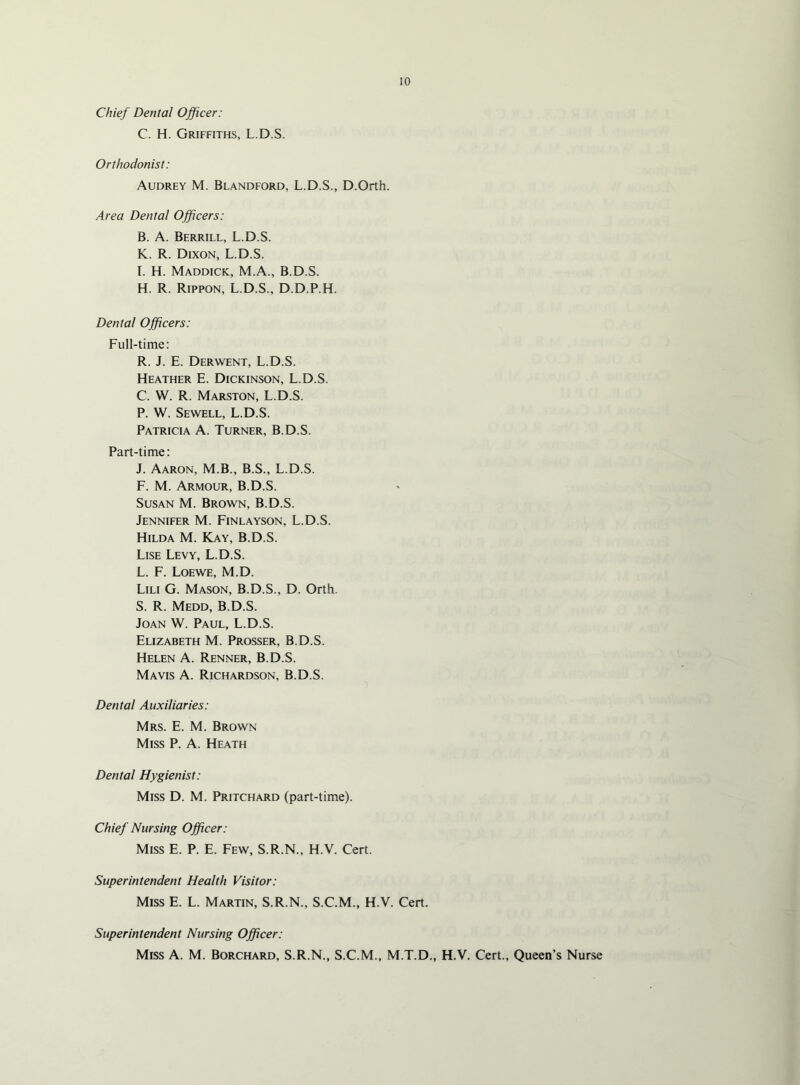 Chief Dental Officer: C. H. Griffiths, L.D.S. Orthodonist: Audrey M. Blandford, L.D.S., D.Orth. Area Dental Officers: B. A. Berrill, L.D.S. K. R. Dixon, L.D.S. I. H. Maddick, M.A., B.D.S. H. R. Rippon, L.D.S., D.D.P.H. Dental Officers: Full-time: R. J. E. Derwent, L.D.S. Heather E. Dickinson, L.D.S. C. W. R. Marston, L.D.S. P. W. Sewell, L.D.S. Patricia A. Turner, B.D.S. Part-time: J. Aaron, M.B., B.S., L.D.S. F. M. Armour, B.D.S. Susan M. Brown, B.D.S. Jennifer M. Finlayson, L.D.S. Hilda M. Kay, B.D.S. Lise Levy, L.D.S. L. F. Loewe, M.D. Liu G. Mason, B.D.S., D. Orth. S. R. Medd, B.D.S. Joan W. Paul, L.D.S. Elizabeth M. Prosser, B.D.S. Helen A. Renner, B.D.S. Mavis A. Richardson, B.D.S. Dental Auxiliaries: Mrs. E. M. Brown Miss P. A. Heath Dental Hygienist: Miss D. M. Pritchard (part-time). Chief Nursing Officer: Miss E. P. E. Few, S.R.N., H.V. Cert. Superintendent Health Visitor: Miss E. L. Martin, S.R.N., S.C.M., H.V. Cert. Superintendent Nursing Officer: Miss A. M. Borchard, S.R.N., S.C.M., M.T.D., H.V. Cert., Queen’s Nurse