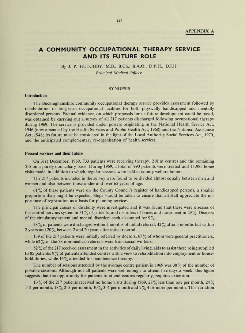 APPENDIX A A COMMUNITY OCCUPATIONAL THERAPY SERVICE AND ITS FUTURE ROLE By J. P. HUTCHBY, M.B., B.Ch., B.A.O., D.P.H., D.I.H. Principal Medical Officer SYNOPSIS Introduction The Buckinghamshire community occupational therapy service provides assessment followed by rehabilitation or long-term occupational facilities for both physically handicapped and mentally disordered persons. Factual evidence, on which proposals for its future development could be based, was obtained by carrying out a survey of all 217 patients discharged following occupational therapy during 1969. The service is provided under powers originating in the National Health Service Act, 1946 (now amended by the Health Services and Public Health Act, 1968) and the National Assistance Act, 1948; its future must be considered in the light of the Local Authority Social Services Act, 1970, and the anticipated complementary re-organisation of health services. Present services and their future On 31st December, 1969, 733 patients were receiving therapy, 218 at centres and the remaining 515 on a purely domiciliary basis. During 1969, a total of 990 patients were treated and 11,985 home visits made, in addition to which, regular sessions were held at county welfare homes. The 217 patients included in the survey were found to be divided almost equally between men and women and also between those under and over 65 years of age. 61 % of these patients were on the County Council’s register of handicapped persons, a smaller proportion than might be expected. Steps should be taken to ensure that all staff appreciate the im- portance of registration as a basis for planning services. The principal causes of disability were investigated and it was found that these were diseases of the central nervous system in 31 % of patients, and disorders of bones and movement in 29%. Diseases of the circulatory system and mental disorders each accounted for 9 %. 38 % of patients were discharged within 3 months of initial referral, 42 % after 3 months but within 2 years and 20 % between 2 and 20 years after initial referral. 139 of the 217 patients were initially referred by doctors, 67% of whom were general practitioners, while 62 % of the 78 non-medical referrals were from social workers. 52 % of the 217 received assessment in the activities of daily living, aids to assist these being supplied to 85 patients. 9 % of patients attended centres with a view to rehabilitation into employment or house- hold duties, while 16% attended for maintenance therapy. The number of sessions attended by the average centre patient in 1969 was 38 % of the number of possible sessions. Although not all patients were well enough to attend five days a week, this figure suggests that the opportunity for patients to attend centres regularly, requires extension. 13% of the 217 patients received no home visits during 1969, 28% less than one per month, 24% 1-2 per month, 18 % 2-3 per month, 10 % 3-4 per month and 7 % 4 or more per month. This variation