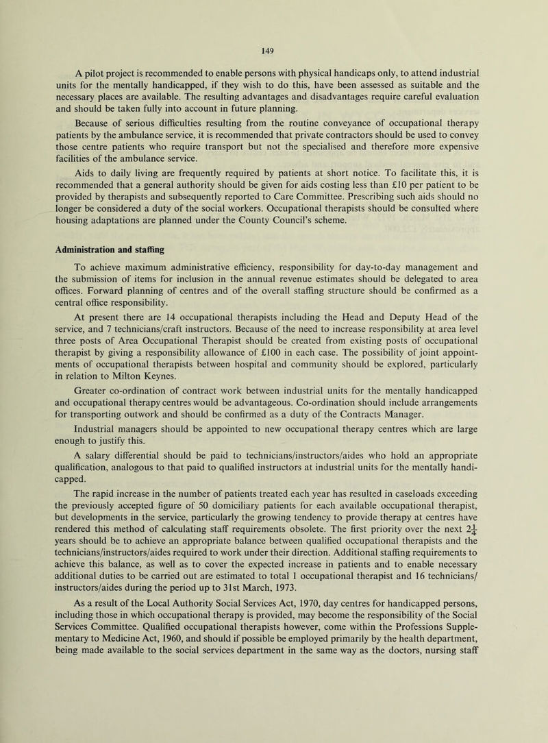 A pilot project is recommended to enable persons with physical handicaps only, to attend industrial units for the mentally handicapped, if they wish to do this, have been assessed as suitable and the necessary places are available. The resulting advantages and disadvantages require careful evaluation and should be taken fully into account in future planning. Because of serious difficulties resulting from the routine conveyance of occupational therapy patients by the ambulance service, it is recommended that private contractors should be used to convey those centre patients who require transport but not the specialised and therefore more expensive facilities of the ambulance service. Aids to daily living are frequently required by patients at short notice. To facilitate this, it is recommended that a general authority should be given for aids costing less than £10 per patient to be provided by therapists and subsequently reported to Care Committee. Prescribing such aids should no longer be considered a duty of the social workers. Occupational therapists should be consulted where housing adaptations are planned under the County Council’s scheme. Administration and staffing To achieve maximum administrative efficiency, responsibility for day-to-day management and the submission of items for inclusion in the annual revenue estimates should be delegated to area offices. Forward planning of centres and of the overall staffing structure should be confirmed as a central office responsibility. At present there are 14 occupational therapists including the Head and Deputy Head of the service, and 7 technicians/craft instructors. Because of the need to increase responsibility at area level three posts of Area Occupational Therapist should be created from existing posts of occupational therapist by giving a responsibility allowance of £100 in each case. The possibility of joint appoint- ments of occupational therapists between hospital and community should be explored, particularly in relation to Milton Keynes. Greater co-ordination of contract work between industrial units for the mentally handicapped and occupational therapy centres would be advantageous. Co-ordination should include arrangements for transporting outwork and should be confirmed as a duty of the Contracts Manager. Industrial managers should be appointed to new occupational therapy centres which are large enough to justify this. A salary differential should be paid to technicians/instructors/aides who hold an appropriate qualification, analogous to that paid to qualified instructors at industrial units for the mentally handi- capped. The rapid increase in the number of patients treated each year has resulted in caseloads exceeding the previously accepted figure of 50 domiciliary patients for each available occupational therapist, but developments in the service, particularly the growing tendency to provide therapy at centres have rendered this method of calculating staff requirements obsolete. The first priority over the next 2^ years should be to achieve an appropriate balance between qualified occupational therapists and the technicians/instructors/aides required to work under their direction. Additional staffing requirements to achieve this balance, as well as to cover the expected increase in patients and to enable necessary additional duties to be carried out are estimated to total 1 occupational therapist and 16 technicians/ instructors/aides during the period up to 31st March, 1973. As a result of the Local Authority Social Services Act, 1970, day centres for handicapped persons, including those in which occupational therapy is provided, may become the responsibility of the Social Services Committee. Qualified occupational therapists however, come within the Professions Supple- mentary to Medicine Act, 1960, and should if possible be employed primarily by the health department, being made available to the social services department in the same way as the doctors, nursing staff