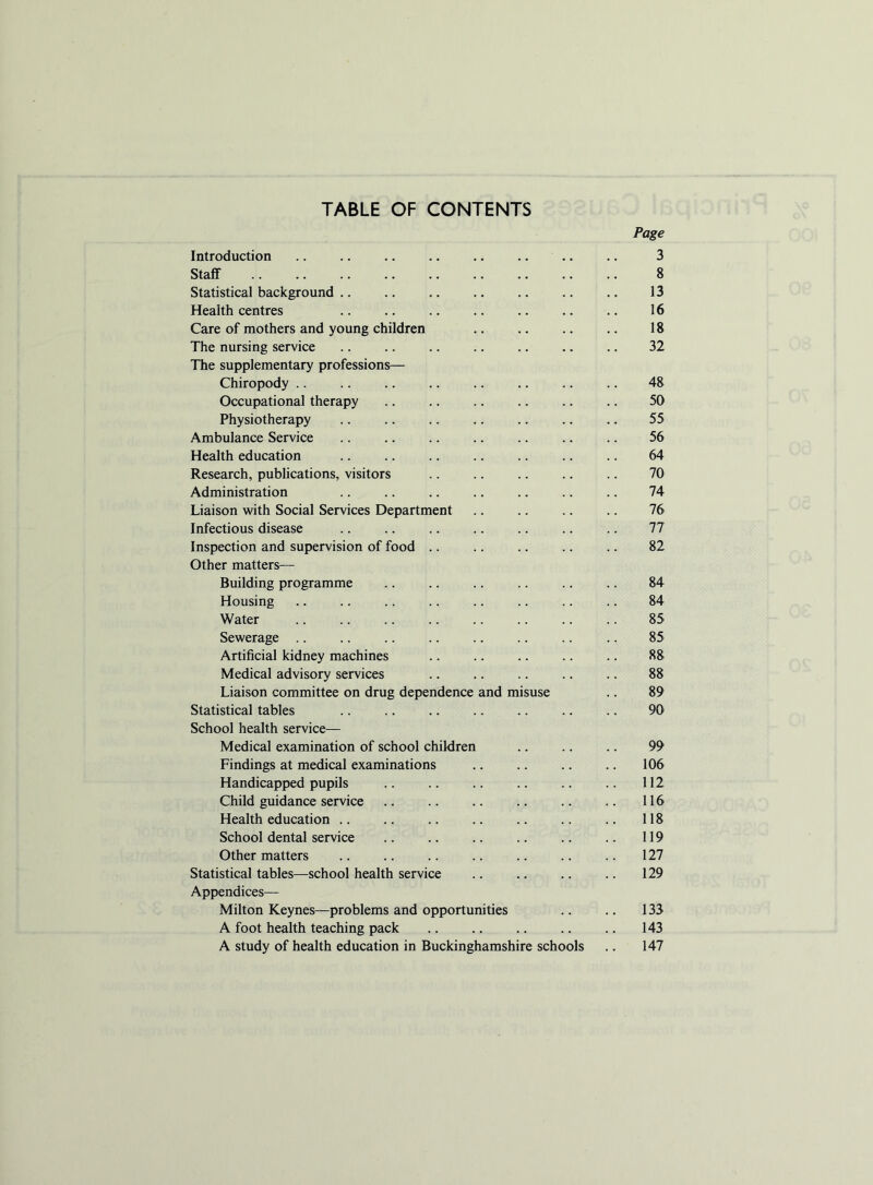 TABLE OF CONTENTS Page Introduction .. ., .. .. .. .. .. .. 3 Staff 8 Statistical background 13 Health centres 16 Care of mothers and young children 18 The nursing service .. .. .. .. .. .. .. 32 The supplementary professions— Chiropody .. 48 Occupational therapy 50 Physiotherapy .. .. .. .. .. .. .. 55 Ambulance Service 56 Health education .. .. 64 Research, publications, visitors .. 70 Administration .. .. .. .. .. .. .. 74 Liaison with Social Services Department .. .. .. .. 76 Infectious disease 77 Inspection and supervision of food .. .. .. .. .. 82 Other matters— Building programme .. .. .. .. .. .. 84 Housing .. .. .. .. .. .. .. .. 84 Water .. .. .. .. .. .. .. .. 85 Sewerage .. .. .. .. .. .. .. .. 85 Artificial kidney machines .. .. .. .. .. 88 Medical advisory services .. .. .. .. .. 88 Liaison committee on drug dependence and misuse .. 89 Statistical tables .. .. .. .. .. .. .. 90 School health service— Medical examination of school children .. .. .. 99 Findings at medical examinations .. .. .. .. 106 Handicapped pupils .. .. .. .. .. .. 112 Child guidance service .. .. .. .. .. .. 116 Health education .. .. .. .. .. .. .. 118 School dental service .. .. .. .. .. .. 119 Other matters .. .. .. .. .. .. .. 127 Statistical tables—school health service .. .. .. .. 129 Appendices— Milton Keynes—problems and opportunities .. .. 133 A foot health teaching pack 143 A study of health education in Buckinghamshire schools .. 147