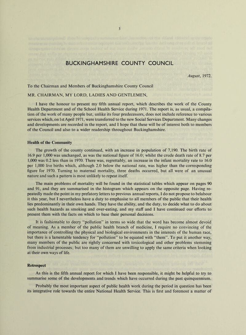 BUCKINGHAMSHIRE COUNTY COUNCIL August, 1972. To the Chairman and Members of Buckinghamshire County Council MR. CHAIRMAN, MY LORD, LADIES AND GENTLEMEN, I have the honour to present my fifth annual report, which describes the work of the County Health Department and of the School Health Service during 1971. The report is, as usual, a compila- tion of the work of many people but, unlike its four predecessors, does not include reference to various services which, on 1st April 1971, were transferred to the new Social Services Department. Many changes and developments are recorded in the report, and I hope that these will be of interest both to members of the Council and also to a wider readership throughout Buckinghamshire. Health of the Community The growth of the county continued, with an increase in population of 7,190. The birth rate of 16.9 per 1,000 was unchanged, as was the national figure of 16.0; whilst the crude death rate of 8.7 per 1,000 was 0.2 less than in 1970. There was, regrettably, an increase in the infant mortality rate to 16.0 per 1,000 live births which, although 2.0 below the national rate, was higher than the corresponding figure for 1970. Turning to maternal mortality, three deaths occurred, but all were of an unusual nature and such a pattern is most unlikely to repeat itself. The main problems of mortality will be found in the statistical tables which appear on pages 90 and 91, and they are summarised in the histogram which appears on the opposite page. Having re- peatedly made the point in my prefatory letters to previous annual reports, I do not propose to belabour it this year, but I nevertheless have a duty to emphasise to all members of the public that their health lies predominantly in their own hands. They have the ability, and the duty, to decide what to do about such health hazards as smoking and over-eating, and my staff and I have continued our efforts to present them with the facts on which to base their personal decisions. It is fashionable to decry “pollution” in terms so wide that the word has become almost devoid of meaning. As a member of the public health branch of medicine, I require no convincing of the importance of controlling the physical and biological environments in the interests of the human race, but there is a lamentable tendency for “pollution” to be equated with “them”. To put it another way, many members of the public are rightly concerned with toxicological and other problems stemming from industrial processes; but too many of them are unwilling to apply the same criteria when looking at their own ways of life. Retrospect As this is the fifth annual report for which I have been responsible, it might be helpful to try to summarise some of the developments and trends which have occurred during the past quinquennium. Probably the most important aspect of public health work during the period in question has been its integrative role towards the entire National Health Service. This is first and foremost a matter of