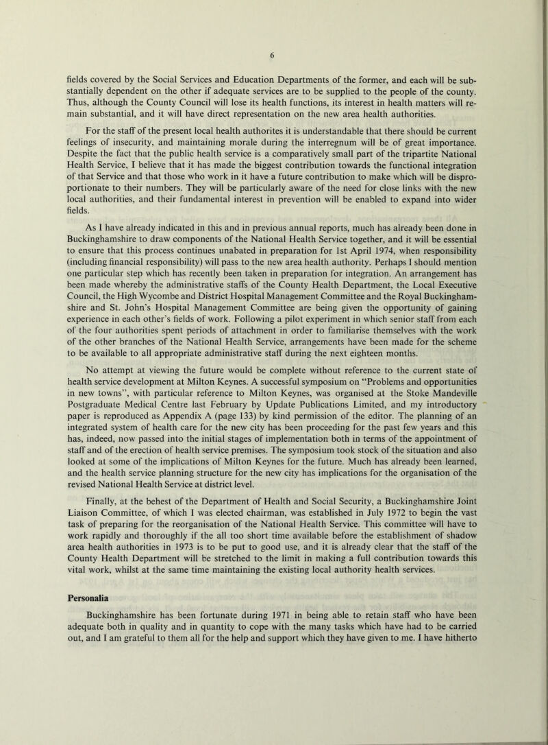 fields covered by the Social Services and Education Departments of the former, and each will be sub- stantially dependent on the other if adequate services are to be supplied to the people of the county. Thus, although the County Council will lose its health functions, its interest in health matters will re- main substantial, and it will have direct representation on the new area health authorities. For the staff of the present local health author!tes it is understandable that there should be current feelings of insecurity, and maintaining morale during the interregnum will be of great importance. Despite the fact that the public health service is a comparatively small part of the tripartite National Health Service, I believe that it has made the biggest contribution towards the functional integration of that Service and that those who work in it have a future contribution to make which will be dispro- portionate to their numbers. They will be particularly aware of the need for close links with the new local authorities, and their fundamental interest in prevention will be enabled to expand into wider fields. As I have already indicated in this and in previous annual reports, much has already been done in Buckinghamshire to draw components of the National Health Service together, and it will be essential to ensure that this process continues unabated in preparation for 1st April 1974, when responsibility (including financial responsibility) will pass to the new area health authority. Perhaps I should mention one particular step which has recently been taken in preparation for integration. An arrangement has been made whereby the administrative staffs of the County Health Department, the Local Executive Council, the High Wycombe and District Hospital Management Committee and the Royal Buckingham- shire and St. John’s Hospital Management Committee are being given the opportunity of gaining experience in each other’s fields of work. Following a pilot experiment in which senior staff from each of the four authorities spent periods of attachment in order to familiarise themselves with the work of the other branches of the National Health Service, arrangements have been made for the scheme to be available to all appropriate administrative staff during the next eighteen months. No attempt at viewing the future would be complete without reference to the current state of health service development at Milton Keynes. A successful symposium on “Problems and opportunities in new towns’’, with particular reference to Milton Keynes, was organised at the Stoke Mandeville Postgraduate Medical Centre last February by Update Publications Limited, and my introductory paper is reproduced as Appendix A (page 133) by kind permission of the editor. The planning of an integrated system of health care for the new city has been proceeding for the past few years and this has, indeed, now passed into the initial stages of implementation both in terms of the appointment of staff and of the erection of health service premises. The symposium took stock of the situation and also looked at some of the implications of Milton Keynes for the future. Much has already been learned, and the health service planning structure for the new city has implications for the organisation of the revised National Health Service at district level. Finally, at the behest of the Department of Health and Social Security, a Buckinghamshire Joint Liaison Committee, of which I was elected chairman, was established in July 1972 to begin the vast task of preparing for the reorganisation of the National Health Service. This committee will have to work rapidly and thoroughly if the all too short time available before the establishment of shadow area health authorities in 1973 is to be put to good use, and it is already clear that the staff of the County Health Department will be stretched to the limit in making a full contribution towards this vital work, whilst at the same time maintaining the existing local authority health services. Personalia Buckinghamshire has been fortunate during 1971 in being able to retain staff who have been adequate both in quality and in quantity to cope with the many tasks which have had to be carried out, and I am grateful to them all for the help and support which they have given to me. I have hitherto