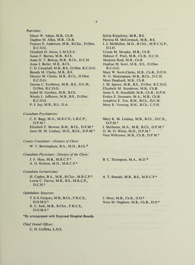 Part-time: Elinor W. Adam, M.B., Ch.B. Daphne M. Allen, M.B., Ch.B. Frances E. Anderson, M.B., B.Chir., D.Obst. R.C.O.G. Elizabeth O. Aston, L.M.S.S.A. Susan F. Barnes, M.B., B.Ch. Anne D. T. Bishop, M.B., B.Ch., D.C.H. Anne J. Butler, M.B., B.Ch. C. D. Campbell, M.B., B.S., D.Obst. R.C.O.G. Brenda M. Clarke, M.B., B.S. Eleanor M. Clarke, M.B., B.Ch., D.Obst. R.C.O.G. Davina C. Embleton, M.B., B.S., D.C.H., D.Obst. R.C.O.G. Isabel M. Gardner, M.B., B.Ch. Wendy L. Jefferson, M.B., B.S., D.Obst. R.C.O.G. P. J. Joy, M.B., B.S., D.A. Consultant Psychiatrists: C. E. Bagg, M.A., M.R.C.S., L.R.C.P., D.P.M.* Elizabeth F. Browne, B.M., B.Ch., D.P.M.* Janet M. M. Lindsay, M.D., B.Ch., D.P.M.* County Consultant—Diseases of Chest: W. T. Bermingham, B.A., M.D., B.Ch.* Consultant Physicians—Diseases of the Chest: J. F. Hare, M.B., M.R.C.P.* A. O. Robson, M.D., M.R.C.P.* Consultant Geriatricians: H. Caplan, B.A., M.B., B.Chir., M.R.C.P.* Lorna C. Davies, M.B., B.S., M.R.C.P., D.C.H.* Ophthalmic Surgeons: T. S. S. Gregory, M.B., B.Ch., F.R.C.S., D.O.M.S.* R. C. Jack, M.B., B.Chir., F.R.C.S., D.O.M.S.* *By arrangement with Regional Hospital Boards. Sylvia Kingsbury, M.B., B.S. Patricia M. McCormack, M.B., B.S. J. J. McMullan, M.D., B.Chir., M.R.C.G.P., D.I.H. Ursula M. Murphy, M.B., Ch.B. Helenor F. Pratt, M.B., Ch.B., D.C.H. Maijorie Reid, M.B., Ch.B. Daphne M. Scott, M.B., B.S., D.Obst. R.C.O.G. Mary W. Scott-Clarke, M.B., Ch.B., D.P.H. W. G. Shakespeare, M.B., B.Ch., D.C.H. Mary Shephard, M.B., Ch.B. J. M. Spence, M.B., B.S., D.Obst. R.C.O.G. Elizabeth M. Standeven, M.B., Ch.B. Jessie A. R. Stansfield, M.B., Ch.B., D.P.H. Evelyn E. Summers, M.A., M.B., Ch.B. Josephine E. Tew, B.M., B.Ch., D.C.H. Mary R. Venning, B.M., B.Ch., C.P.H. Mary K. M. Lindsay, M.B., B.Ch., D.C.H., D.P.M.* 1. Shribman, M.A., M.B., B.Ch., D.P.M.* D. M. D. White, M.D., D.P.M.* Vera Wilkinson, M.B., Ch.B., D.P.M.* B. C. Thompson, M.A., M.D.* A. T. Sinniah, M.B., B.S., M.R.C.P.* J. Moss, M.B., Ch.B., D.O.* Nora M. Oughton, M.B., Ch.B., D.O.*^ Chief Dental Officer: C. H. Griffiths, L.D.S.