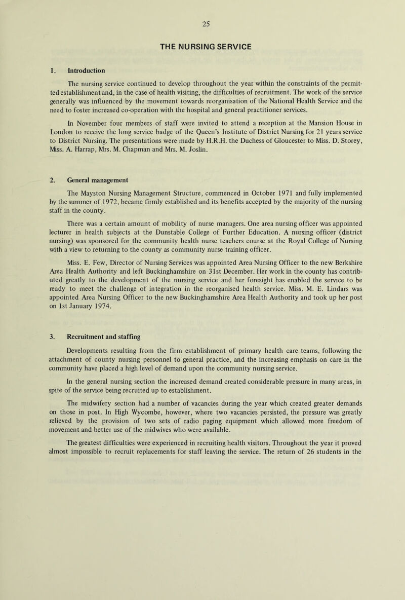 THE NURSING SERVICE 1. Introduction The nursing service continued to develop throughout the year within the constraints of the permit- ted establishment and, in the case of health visiting, the difficulties of recruitment. The work of the service generally was influenced by the movement towards reorganisation of the National Health Service and the need to foster increased co-operation with the hospital and general practitioner services. In November four members of staff were invited to attend a reception at the Mansion House in London to receive the long service badge of the Queen’s Institute of District Nursing for 21 years service to District Nursing. The presentations were made by H.R.H. the Duchess of Gloucester to Miss. D. Storey, Miss. A. Harrap, Mrs. M. Chapman and Mrs. M. JosUn. 2. General management The Mayston Nursing Management Structure, commenced in October 1971 and fully implemented by the summer of 1972, became firmly established and its benefits accepted by the majority of the nursing staff in the county. There was a certain amount of mobility of nurse managers. One area nursing officer was appointed lecturer in health subjects at the Dunstable College of Further Education. A nursing officer (district nursing) was sponsored for the community health nurse teachers course at the Royal College of Nursing with a view to returning to the county as community nurse training officer. Miss. E. Few, Director of Nursing Services was appointed Area Nursing Officer to the new Berkshire Area Health Authority and left Buckinghamshire on 31st December. Her work in the county has contrib- uted greatly to the development of the nursing service and her foresight has enabled the service to be ready to meet the challenge of integration in the reorganised health service. Miss. M. E. Lindars was appointed Area Nursing Officer to the new Buckinghamshire Area Health Authority and took up her post on 1st January 1974. 3. Recruitment and staffing Developments resulting from the firm estabhshment of primary health care teams, following the attachment of county nursing personnel to general practice, and the increasing emphasis on care in the community have placed a high level of demand upon the community nursing service. In the general nursing section the increased demand created considerable pressure in many areas, in spite of the service being recruited up to establishment. The midwifery section had a number of vacancies during the year which created greater demands on those in post. In High Wycombe, however, where two vacancies persisted, the pressure was greatly relieved by the provision of two sets of radio paging equipment which allowed more freedom of movement and better use of the midwives who were available. The greatest difficulties were experienced in recruiting health visitors. Throughout the year it proved almost impossible to recruit replacements for staff leaving the service. The return of 26 students in the