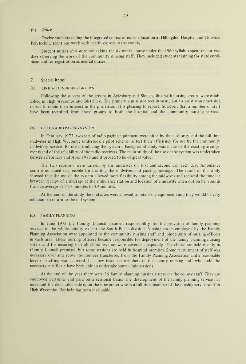 (ii) Other Twelve students taking the integrated course of nurse education at Hillingdon Hospital and Cliiswick Polytechnic spent one week with health visitors in the county. Student nurses who were not taking the six weeks course under the 1969 syllabus spent one or two days observing the work of the community nursing staff. They included students training for state enrol- ment and for registration as mental nurses. 7. Special items (a) LINK WITH NURSING GROUPS Following the success of the groups in Aylesbury and Slough, link with nursing groups were estab- lished in High Wycombe and Bletchley. The primary aim is not recruitment, but to assist non practising nurses to retain their interest in the profession. It is pleasing to report, however, that a number of staff have been recruited from these groups to both the hospital and the community nursing services. (b) G.P.O. RADIO PAGING SYSTEM In February 1973, two sets of radio paging equipment were hired by the authority and the full time midwives in High Wycombe undertook a pilot scheme to test their efficiency for use by the community midwifery service. Before introducing the system a background study was made of the existing arrange- ments and of the reliability of the radio receivers. The main study of the use of the system was undertaken between February and April 1973 and it proved to be of great value. The two receivers were carried by the midwives on first and second call each day. Ambulance control remained responsible for locating the midwives and passing messages. The result of the study showed that the use of the system allowed more flexibility among the midwives and reduced the time lag between receipt of a message at the ambulance station and location of a midwife when out on her rounds from an average of 24.7 minutes to 4.4 minutes. At the end of the study the midwives were allowed to retain the equipment and they would be very reluctant to return to the old system. (c) FAMILY PLANNING In June 1973 the County Council assumed responsibility for the provision of family planning services in the whole county except the South Bucks division. Nursing sisters employed by the Family Planning Association were appointed to the community nursing staff and joined units of nursing officers in each area. These nursing officers became responsible for deployment of the famUy planning nursing sisters and for ensuring that all clinic sessions were covered adequately. The clinics are held mainly in County Council premises, but some sessions are held in hospital premises. Some recruitment of staff was necessary over and above the number transferred from the Family Planning Association and a reasonable level of staffing was achieved. In a few instances members of the county nursing staff who hold the necessary certificate have been able to undertake some clinic sessions. At the end of the year there were 36 family planning nursing sisters on the county staff. They are employed part-time and paid on a sessional basis. The development of the family planning service has increased the demands made upon the interpreter who is a full time member of the nursing service staff in High Wycombe. Her help has been invaluable.