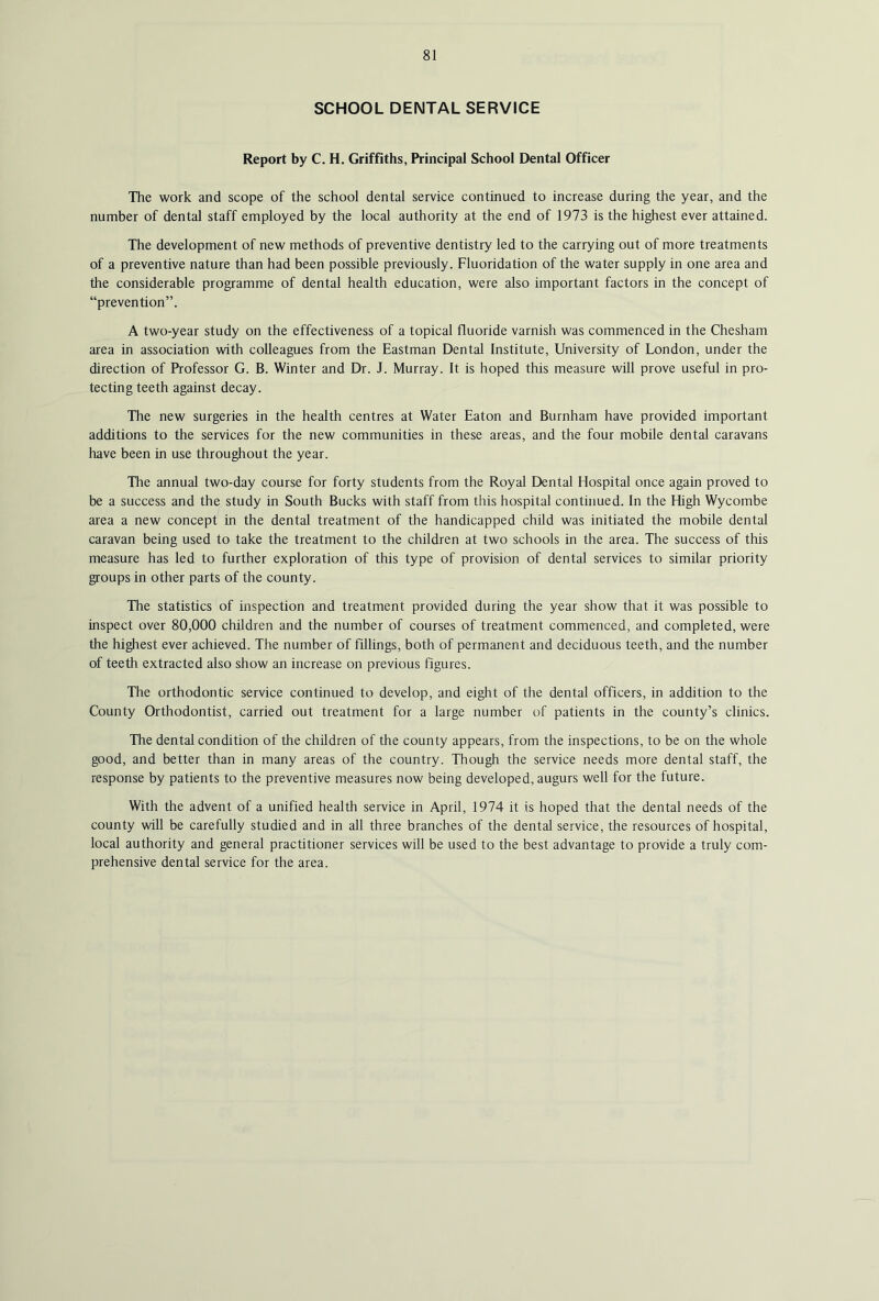 SCHOOL DENTAL SERVICE Report by C. H. Griffiths, Principal School Dental Officer The work and scope of the school dental service continued to increase during the year, and the number of dental staff employed by the local authority at the end of 1973 is the highest ever attained. The development of new methods of preventive dentistry led to the carrying out of more treatments of a preventive nature than had been possible previously. Fluoridation of the water supply in one area and the considerable programme of dental health education, were also important factors in the concept of “prevention”. A two-year study on the effectiveness of a topical fluoride varnish was commenced in the Chesham area in association with colleagues from the Eastman Dental Institute, University of London, under the direction of Professor G. B. Winter and Dr. J. Murray. It is hoped this measure will prove useful in pro- tecting teeth against decay. The new surgeries in the health centres at Water Eaton and Burnham have provided important additions to the services for the new communities in these areas, and the four mobile dental caravans have been in use throughout the year. The annual two-day course for forty students from the Royal Dental Hospital once again proved to be a success and the study in South Bucks with staff from this hospital continued. In the High Wycombe area a new concept in the dental treatment of the handicapped child was initiated the mobile dental caravan being used to take the treatment to the children at two schools in the area. The success of this measure has led to further exploration of this type of provision of dental services to similar priority groups in other parts of the county. The statistics of inspection and treatment provided during the year show that it was possible to inspect over 80,000 children and the number of courses of treatment commenced, and completed, were the highest ever achieved. The number of fillings, both of permanent and deciduous teeth, and the number of teeth extracted also show an increase on previous figures. The orthodontic service continued to develop, and eight of the dental officers, in addition to the County Orthodontist, carried out treatment for a large number of patients in the county’s clinics. The dental condition of the children of the county appears, from the inspections, to be on the whole good, and better than in many areas of the country. Though the service needs more dental staff, the response by patients to the preventive measures now being developed, augurs well for the future. With the advent of a unified health service in April, 1974 it is hoped that the dental needs of the county will be carefully studied and in all three branches of the dental service, the resources of hospital, local authority and general practitioner services will be used to the best advantage to provide a truly com- prehensive dental service for the area.