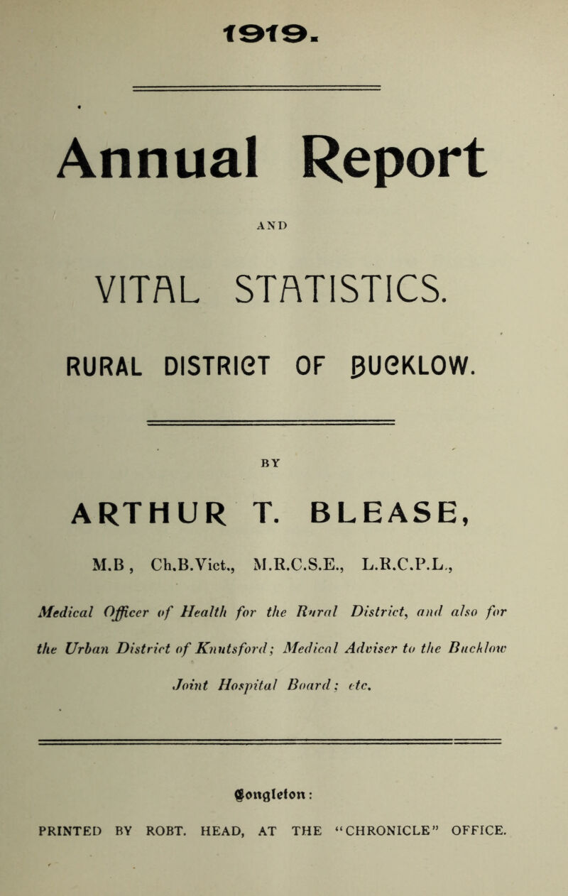 Annual Report AND VITAL STATISTICS. RURAL DISTRiei OF BUOKLOW. ARTHUR T. BLEASE, M.B, Ch.B.Vict., M.R.C.S.E., L.R.C.P.L., Medical Officer of Health for the Rural District, and also for the Urban District of Knntsford; Medical Adviser to the Backlow Joint Hospital Board; etc. ^ongleton: PRINTED BY ROBT. HEAD, AT THE “CHRONICLE” OFFICE.