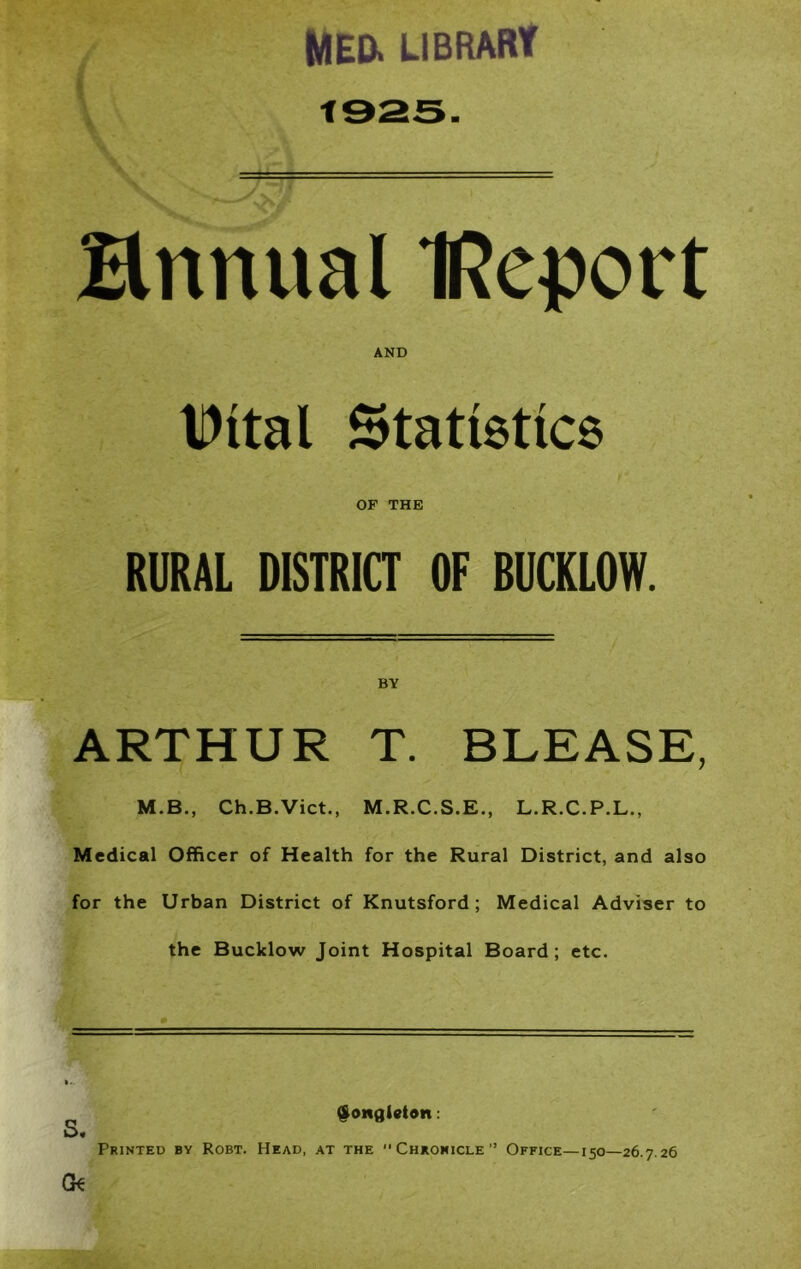 MED. library annual IReport AND Dital Statistics OF THE RURAL DISTRICT OF BUCKLOW. BY ARTHUR T. BLEASE, M.B., Ch.B.Vict., M.R.C.S.E., L.R.C.P.L., Medical Officer of Health for the Rural District, and also for the Urban District of Knutsford; Medical Adviser to the Bucklow Joint Hospital Board; etc. 5. $ongl9ten: Printed bv Robt. Head, at the Chronicle” Office— 150—26.7.26 Gk