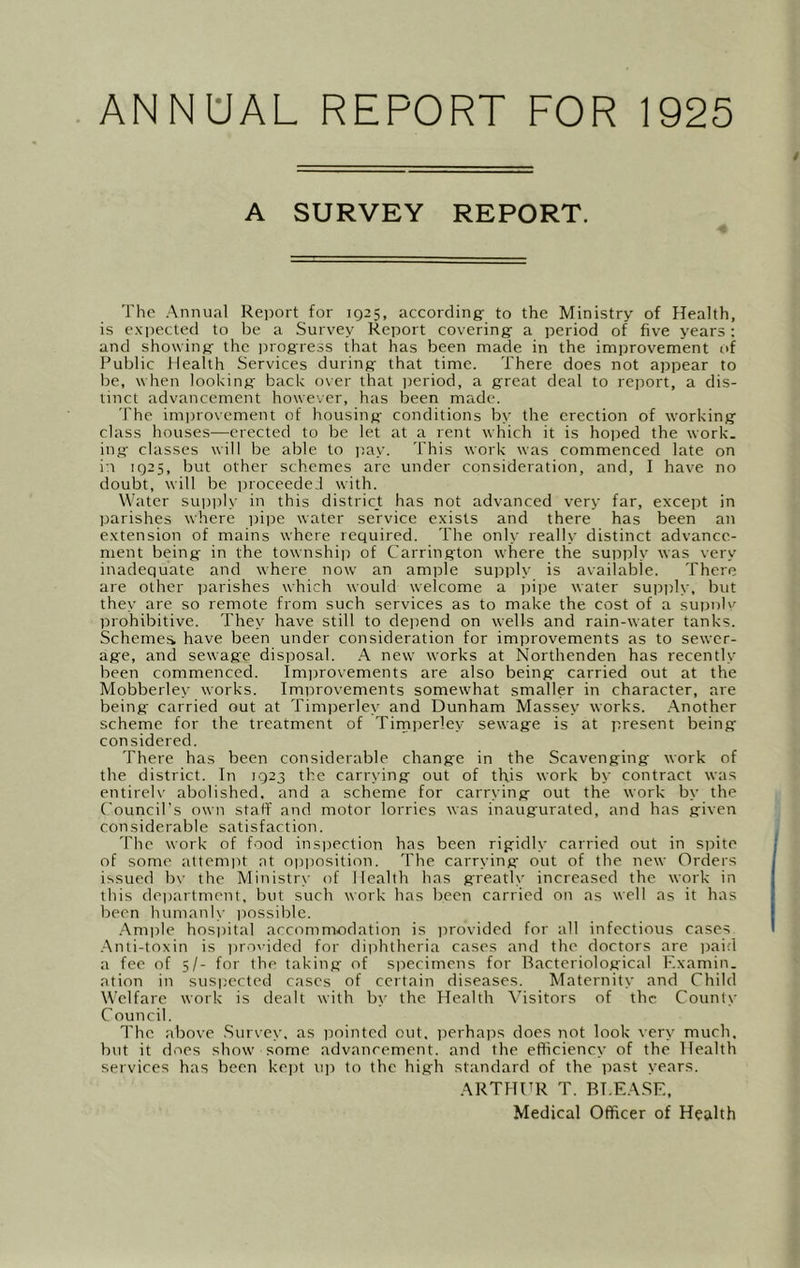 ANNUAL REPORT FOR 1925 A SURVEY REPORT. The Annual Report for 1Q25, accordingf to the Ministry of Health, is e.xpected to be a Survey Report covering- a period of five years : and showing the i^rogress that has been made in the improvement of Public Health Services during that time. There does not appear to be, when looking back over that iieriod, a great deal to report, a dis- tinct advancement however, has been made. The imijrovement of housing conditions by the erection of working class houses—erected to be let at a rent which it is hoijed the work, ing classes will be able to p,ay. This work was commenced late on i-i 1Q25, but other schemes arc under consideration, and, I have no doubt, will be proceeded with. Water suitirl.v iii this district has not advanced very far, except in parishes where pii:)e water service exists and there has been an extension of mains where required. The only really distinct advance- ment being in the township of Carrington where the supi^ly was very inadequate and where now an ample sujrply is available. There are other parishes which would welcome a ))ipe water sujJiily, but they are so remote from such services as to make the cost of a suiduIv' prohibitive. They have still to deiiend on wells and rain-water tanks. Schemes have been under consideration for improvements as to sewer- age, and sewage disposal. A new works at Northenden has recently been commenced. Improvements are also being carried out at the Mobberley works. Improvements somewhat smaller in character, are being- carried out at Timperley and Dunham Massey works. .Another scheme for the treatment of Tirnirerley sewage is at present being considered. There has been considerable change in the Scavenging work of the district. In 1923 the carrying out of this work by contract was entireh' abolished, and a scheme for carrying out the work by the Council’s own staff and motor lorries was inaugurated, and has given considerable satisfaction. The work of food insijection has been rigidly carried out in spite of some attemiit nt opposition. The carrying out of the new Orders issued bv the Ministrv- of Health has greatb- increased the work in this deiiartment, but such work has been carried on as well as it has been humanly ))ossible. .Am|)le hosi)ital accommodation is jirovided for all infectious cases .Anti-toxin is ]iro\’ided for diphtheria cases and the doctors are paid a fee of 5/- for the taking of specimens for Bacteriological Examin. ation in suspected cases of certain diseases. Maternity and Child Welfare work is dealt with b\- the Health \'isitors of the County C ouncil. The above Survey, as pointed out. iierhaiis does not look very much, but it does show some advancement, and the efficiency of the Health services has been kejjt u]i to the high standard of the past years. ARTHUR T. BI.EASE, Medical Officer of Health